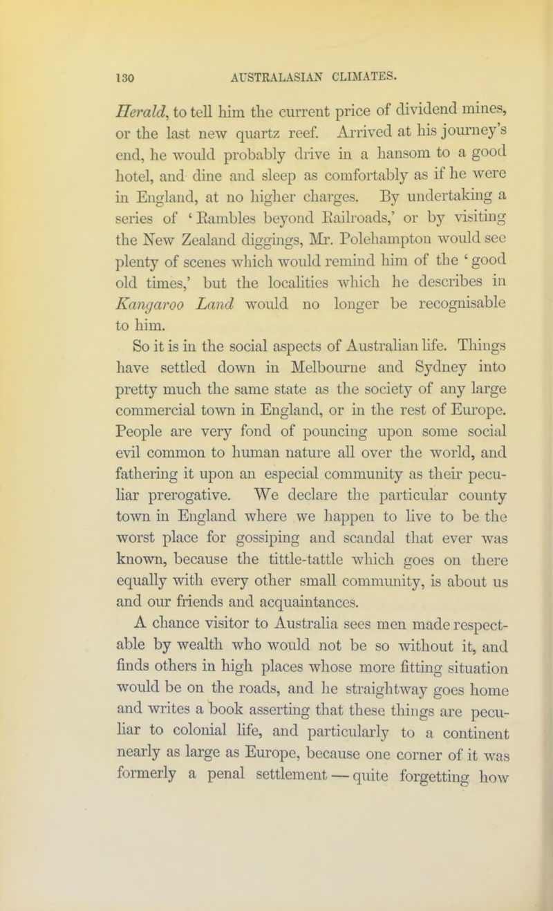 Tier aid, to tell him the current price of dividend mines, or the last new quartz reef. Arrived at his journey s end, he would probably drive in a hansom to a good hotel, and dine and sleep as comfortably as if he were in England, at no higher charges. By undertaking a series of ‘ Bambles beyond Kailroads,’ or by visiting the New Zealand diggings, Mr. Polehampton would sec plenty of scenes which would remind him of the ‘ good old times,’ but the localities which he describes in Kangaroo Land would no longer be recognisable to him. So it is in the social aspects of Australian life. Things have settled down in Melbourne and Sydney into pretty much the same state as the society of any large commercial town in England, or in the rest of Europe. People are very fond of pouncing upon some social evil common to human nature all over the world, and fathering it upon an especial community as their pecu- liar prerogative. We declare the particular county town in England where we happen to live to be the worst place for gossiping and scandal that ever was known, because the tittle-tattle which goes on there equally with every other small community, is about us and our friends and acquaintances. A chance visitor to Australia sees men made respect- able by wealth who would not be so without it, and finds others in high places whose more fitting situation would be on the roads, and he straightway goes home and writes a book asserting that these things are pecu- liar to colonial fife, and particularly to a continent nearly as large as Europe, because one corner of it was formerly a penal settlement — quite forgetting how