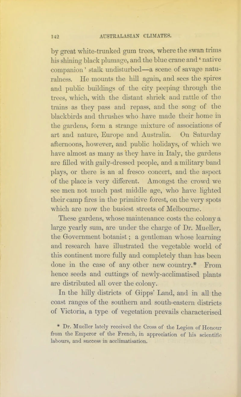 by great white-trunked gum trees, where the swan trims his shining black plumage, and the blue crane and ‘ native companion ’ stalk undisturbed—a scene of savage natu- ralness. He mounts the hill again, and sees the spires and public buildings of the city peeping through the trees, which, with the distant shriek and rattle of the trains as they pass and repass, and the song of the blackbirds and thrushes who have made their home in the gardens, form a strange mixture of associations of art and nature, Europe and Australia. On Saturday afternoons, however, and public holidays, of which we have almost as many as they have in Italy, the gardens are filled with gaily-dressed people, and a military band plays, or there is an al fresco concert, and the aspect of the place is very different. Amongst the crowd we see men not much past middle age, who have lighted their camp fires in the primitive forest, on the very spots which are now the busiest streets of Melbourne. These gardens, whose maintenance costs the colony a large yearly sum, are under the charge of Dr. Mueller, the Government botanist; a gentleman whose learning and research have illustrated the vegetable world of this continent more fully and completely than has been done in the case of any other new country.* From hence seeds and cuttings of newly-acclimatised plants are distributed all over the col0113. I11 the hilly districts of Gipps’ Land, and in all the coast ranges of the southern and south-eastern districts of Victoria, a type of vegetation prevails characterised * Dr. Mueller lately received the Cross of the Legion of Honour from the Emperor of the French, in appreciation of his scientific labours, and success in acclimatisation.