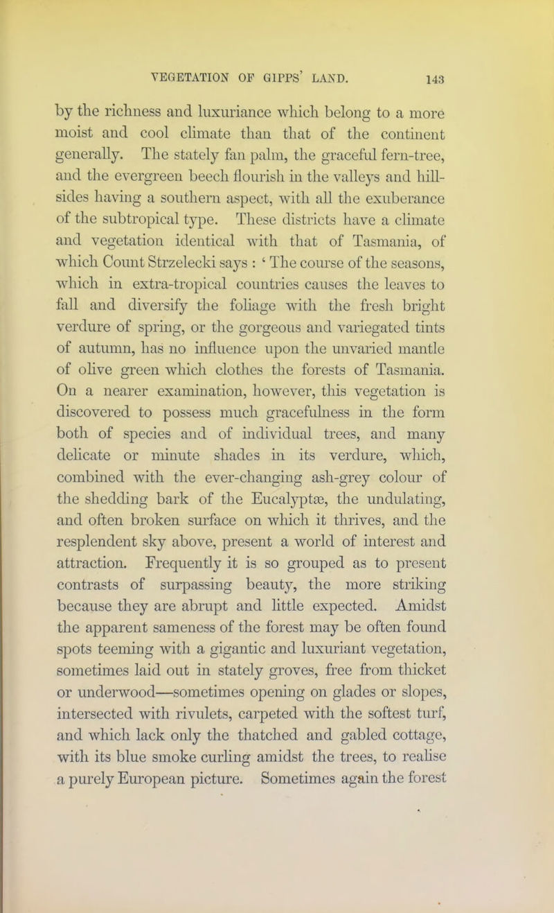 VEGETATION OF GirPS’ LAND. by the richness and luxuriance which belong to a more moist and cool climate than that of the continent generally. The stately fan palm, the graceful fern-tree, and the evergreen beech flourish in the valleys and hill- sides having a southern aspect, with all the exuberance of the subtropical type. These districts have a climate and vegetation identical with that of Tasmania, of which Count Strzelecki says : 4 The course of the seasons, which in extra-tropical countries causes the leaves to foil and diversify the foliage with the fresh bright verdure of spring, or the gorgeous and variegated tints of autumn, has no influence upon the unvaried mantle of olive green which clothes the forests of Tasmania. On a nearer examination, however, this vegetation is discovered to possess much gracefulness in the form both of species and of individual trees, and many delicate or minute shades in its verdure, which, combined with the ever-changing ash-grey colour of the shedding bark of the Eucalypti, the undulating, and often broken surface on which it thrives, and the resplendent sky above, present a world of interest and attraction. Frequently it is so grouped as to present contrasts of surpassing beauty, the more striking because they are abrupt and little expected. Amidst the apparent sameness of the forest may be often found spots teeming with a gigantic and luxuriant vegetation, sometimes laid out in stately groves, free from thicket or underwood—sometimes opening on glades or slopes, intersected with rivulets, carpeted with the softest turf, and which lack only the thatched and gabled cottage, with its blue smoke curling amidst the trees, to realise a purely European picture. Sometimes again the forest