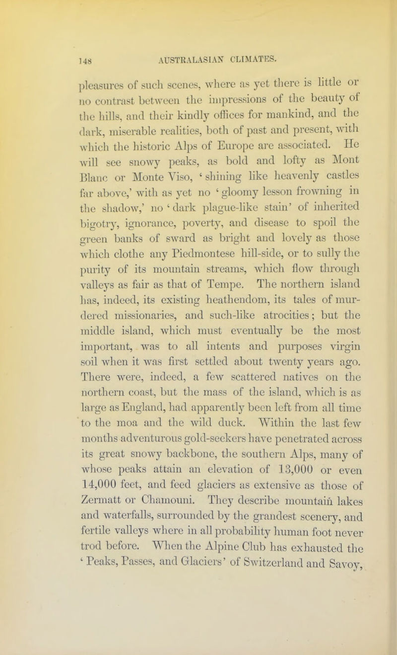 pleasures of such scenes, where as yet there is little or no contrast between the impressions ot the beauty of the hills, and their kindly offices for mankind, and the dark, miserable realities, both of past and present, with which the historic Alps of Europe are associated. He will see snowy peaks, as bold and lofty as Mont Blanc or Monte Viso, ‘ shining like heavenly castles far above,’ with as yet no ‘ gloomy lesson frowning in the shadow,’ no ‘ dark plague-like stain’ of inherited bigotry, ignorance, poverty, and disease to spoil the green banks of sward as bright and lovely as those which clothe any Piedmontese hill-side, or to sully the purity of its mountain streams, which flow through valleys as fair as that of Tempe. The northern island has, indeed, its existing heathendom, its tales of mur- dered missionaries, and sucli-like atrocities; but the middle island, which must eventually be the most important, was to all intents and purposes virgin soil when it was first settled about twenty years ago. There were, indeed, a few scattered natives on the northern coast, but the mass of the island, which is as large as England, had apparently been left from all time to the moa and the wild duck. Within the last few months adventurous gold-seekers have penetrated across its great snowy backbone, the southern Alps, many of whose peaks attain an elevation of 13,000 or even 14,000 feet, and feed glaciers as extensive as those of Zermatt or Chainouni. They describe mountain lakes and waterfalls, surrounded by the grandest scenery, and fertile valleys where in all probability human foot never trod before. When the Alpine Club has exhausted the 4 Peaks, Passes, and Glaciers’ of Switzerland and Savoy t/ 2