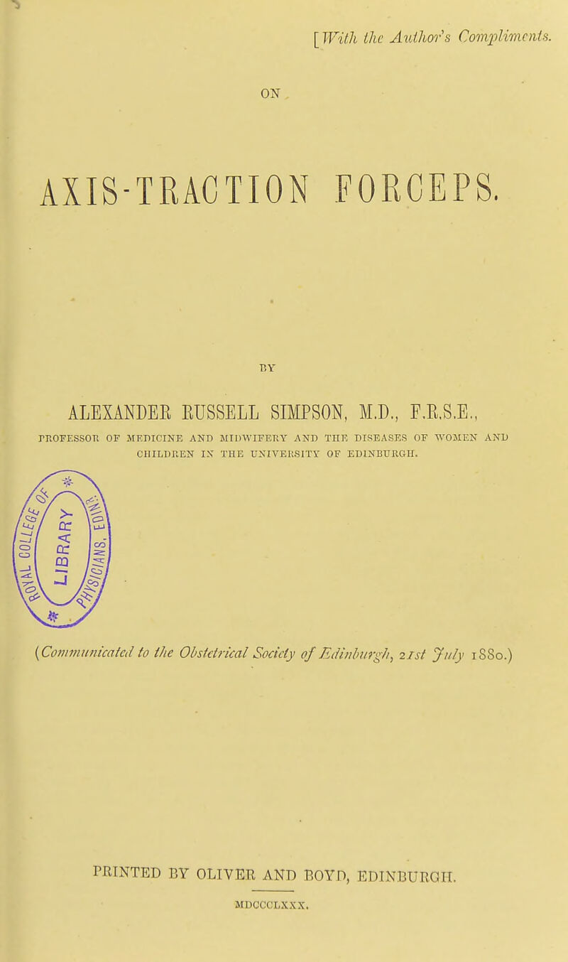 [With the Authors Complimoita. ON , AXIS-TRACTION FORCEPS. BY ALEXANDER RUSSELL SIMPSON, M.D, F.R.S.E., rnoFEsson of mf.dicink and winwiFEnY and the diseases of women and CHILDREN IN THE UNIVEIi.SlTY OF EDINBURGH. {Cot7tmunicaied to the Obstetrical Society of Edinburgh^ 21st July 1S80.) PRINTED BY OLIVER AND BOYD, EDINBURGH. MDCCCLXXX.