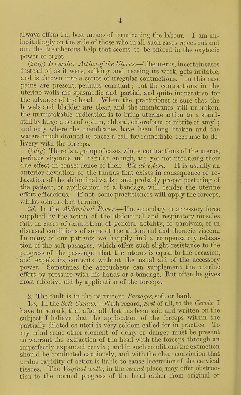 always offers the best means of terminating the labour. I am un- hesitatingly on the side of those who in all such cases rejet^t out and out the treacherous help that seems to be offered in the oxytocic power of ergot. {2dhJ) Irregular Adionofthe Uterus.—The uterus, in certain cases instead of, as it were, sulking and ceasing its work, gets irritable, and is thrown into a series of irregular contractions. In this case pains are present, perhaps constant; but the contractions in the uterine walls are spasmodic and partial, and quite inoperative for the advance of the head. When the practitioner is sure that the bowels and bladder are clear, and the membranes still unbroken, the unmistakable indication is to bring uterine action to a stand- still by large doses of opium, chloral, chloroform or nitrite of amyl; and only where the membranes have been long broken and the waters much drained is there a call for immediate recourse to de- livery with the forceps. {oclly) There is a group of cases where contractions of the uterus, perhaps vigorous and regular enough, are yet not producing their due effect in consequence of their Mis-direction. It is usually an anterior deviation of the fundus that exists in consequence of re- laxation of the abdominal walls ; and probably proper posturing of the patient, or application of a bandage, will render the uterine effort efficacious. If not, some practitioners will apply the forceps, whilst others elect turning. 2g?, In the Abdominal Poiuer.—The secondary or accessory force supplied by the action of the abdominal and respiratory muscles fails in cases of exhaustion, of general debility, of paralysis, or in diseased conditions of some of the abdominal and thoracic viscera. In many of our patients we happily find a compensatory relaxa- tion of the soft passages, which offers such slight resistance to the progress of the passenger that the uterus is equal to the occasion, and expels its. contents without the usual aid of the accessory power. Sometimes the accoucheur can supplement the uterine effort by pressure with his hands or a bandage. But often he gives most effective aid by application of the forceps. 2. The fault is in the parturient Passages, soft or hard. \st, In the Soft Canals.—With regard, first of all, to the Cei-vix, I have to remark, that after all that has been said and written on the subject, I believe that the application of the forceps witliin the partially dilated os uteri is very seldom called for in practice. To my mind some other element of delay or danger must be present to warrant the extraction of the head witli the forceps through an imperfectly expanded cervix; and in such conditions the extraction should be conducted cautiously, and with the clear conviction that undue rapidity of action is liable to cause laceration of the cervical tissues. The Vaginal loalls, in the second place, may offer obstruc- tion to the normal progress of the head either from original or