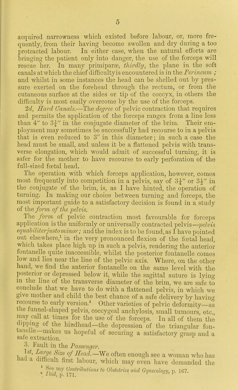 acquired narrowness which existed before labour, or, more fre- quently, from their having become swollen and dry during a too protracted labour. In either case, when the natural efforts are bringing the patient only into danger, the use of the forceps will rescue her. In many primiparae, thirdhj, the plane in the soft canals at which the chief difficulty is encountered is in the Perineum ; and whilst in some instances the head can be shelled out by pres- sure exerted on the forehead through the rectum, or from the cutaneous surface at the sides or tip of the coccyx, in others the difficulty is most easily overcome by the use of the forceps. 2cl, Hard Canals.—The degree of pelvic contraction that requires and permits the application of the forceps ranges from a line less than 4 to 3J'' in the conjugate diameter of the brim. Their em- ployment may sometimes be successfully had recourse to in a pelvis that is even reduced to 3 in this diameter; in such a case the head must be small, and unless it be a flattened pelvis with trans- verse elongation, which would admit of successful turning, it is safer for the mother to have recourse to early perforation of the full-sized foetal head. The operation with which forceps application, however, comes most frequently into competition in a pelvis, say of 3^ or o\ in the conjugate of the brim, is, as I have hinted, the operation of turning. In making our choice between turning and forceps, the most important guide to a satisfactory decision is found in a study of the form of the ijelvis. The form of pelvic contraction most favourable for forceps application is the uniformly or universally contracted pelvis—;ocZ«js eqiuiUliterjusto minor; and the index is to be found, as I have pointed out elsewhere,! in the very pronounced flexion of the fostal head, which takes place high up in such a pelvis, rendering the anterior fontanelle quite inaccessible, whilst the posterior foutanelle comes low and lies near the line of the pelvic axis. Where, on the other hand, we find the anterior fontanelle on the same level with the posterior or depressed below it, while the sagittal suture is lying in the line of the transverse diameter of the brim, we are safe to conclude that we have to do with a flattened pelvis, in which we give mother and child the best chance of a safe delivery by having recourse to early version.' Other varieties of pelvic deformity—as the funnel-shaped pelvis, coccygeal anchylosis, small tumours, etc., may call at tmies for the use of the forceps. In all of them the dipping of the hindhead—the depression of the triangular fou- tanelle—makes us hopeful of securing a satisfactory grasp and a sate extraction. j >=> i 3. Fault in the Passentjer. Ut, Large Size of Read.—We often enough see a woman who lias naa a cliftcult first labour, which may even have demanded the * my Contributions to Obstetrics and Gynecoloqn, V. 1G7. * Ibid, p. 171.