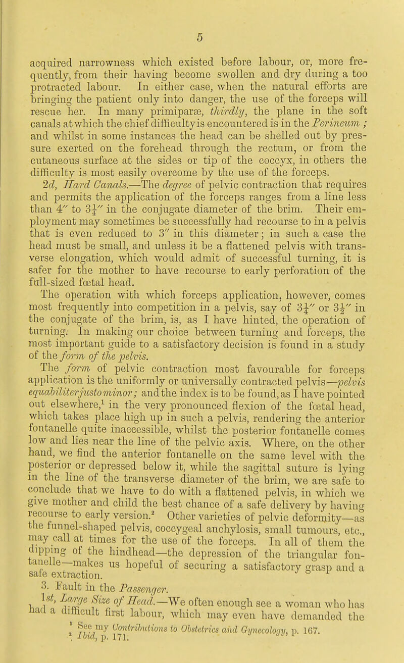 acquired narrowness which existed before labour, or, more fre- quently, from their having become swollen and dry during a too protracted labour. In either case, when the natural efforts are bringing the patient only into danger, the use of the forceps will rescue her. In many primiparae, thirdhj, the plane in the soft canals at which the chief difficulty is encountered is in the Perineum ; and whilst in some instances the head can be shelled out by pres- sure exerted on the forehead through the rectum, or from the cutaneous surface at the sides or tip of the coccyx, in others the difficulty is most easily overcome by the use of the forceps. 2cl, Hard Canals.—The degree of pelvic contraction that requires and permits the application of the forceps ranges from a line less than 4 to 3J'' in the conjugate diameter of the brim. Their em- ployment may sometimes be successfully had recourse to in a pelvis that is even reduced to 3 in this diameter; in such a case the head must be small, and unless it be a flattened pelvis with trans- verse elongation, which would admit of successful turning, it is safer for the mother to have recourse to early perforation of the full-sized foetal head. The operation with which forceps application, however, comes most frequently into competition in a pelvis, say of 3^ or o\ in the conjugate of the brim, is, as I have hinted, the operation of turning. In making our choice between turning and forceps, the most important guide to a satisfactory decision is found in a study of the form of the ijelvis. The form of pelvic contraction most favourable for forceps application is the uniformly or universally contracted pelvis—;ocZ«js eqiuiUliterjusto minor; and the index is to be found, as I have pointed out elsewhere,! in the very pronounced flexion of the fostal head, which takes place high up in such a pelvis, rendering the anterior fontanelle quite inaccessible, whilst the posterior foutanelle comes low and lies near the line of the pelvic axis. Where, on the other hand, we find the anterior fontanelle on the same level with the posterior or depressed below it, while the sagittal suture is lying in the line of the transverse diameter of the brim, we are safe to conclude that we have to do with a flattened pelvis, in which we give mother and child the best chance of a safe delivery by having recourse to early version.' Other varieties of pelvic deformity—as the funnel-shaped pelvis, coccygeal anchylosis, small tumours, etc., may call at tmies for the use of the forceps. In all of them the dipping of the hindhead—the depression of the triangular fou- tanelle—makes us hopeful of securing a satisfactory grasp and a sate extraction. j >=> i 3. Fault in the Passentjer. Ut, Large Size of Read.—We often enough see a woman who lias naa a cliftcult first labour, which may even have demanded the * my Contributions to Obstetrics and Gynecoloqn, V. 1G7. * Ibid, p. 171.