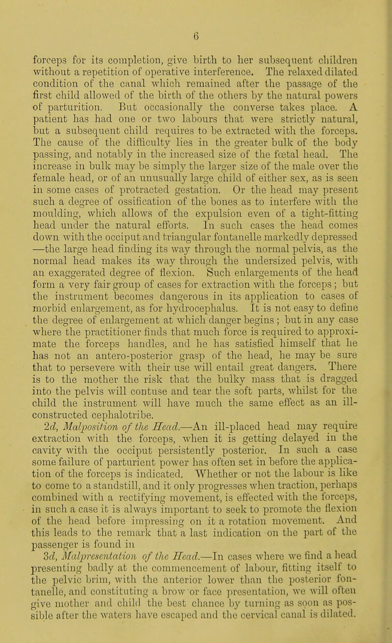 (3 forceps for its completion, give birth to her subsequent children, without a repetition of operative interference. The relaxed dilated condition of the canal which remained after the passage of tlie first child allowed of the birth of the others by the natural powers of parturition. But occasionally the converse takes place. A patient has had one or two labours that were strictly natural, but a subsequent child requires to be extracted with the forceps. The cause of the difficulty lies in the greater bulk of the body passing, and notably in the increased size of the fcetal head. The increase in bulk may be simply the larger size of the male over the female head, or of an iinusually large child of either sex, as is seen in some cases of protracted gestation. Or the head may present such a degree of ossification of the bones as to interfere with the moulding, which allows of the expulsion even of a tight-fitting head under the natural efforts. In such cases the head comes down with the occiput and triangular fontanelle markedly depressed —the large head finding its way through the normal pelvis, as the normal head makes its way through the undersized pelvis, with an exaggerated degree of flexion. Such enlargements of the head form a very fair group of cases for extraction with the forceps ; but the instrument becomes dangerous in its application to cases of morbid enlargement, as for hydrocephalus. It is not easy to define the degree of enlargement at which danger begins ; but in any case where the practitioner finds that much force is required to approxi- mate the forceps handles, and he has satisfied himself that he has not an antero-posterior grasp of the head, he may be sure that to persevere with their use will entail great dangers. There is to the mother the risk that the bulky mass that is dragged into the pelvis will contuse and tear the soft parts, whilst for the child the instrument will have much the same effect as an ill- constructed cephalotribe. 2cl, Malposition of the Head.—An ill-placed head may require extraction with the forceps, when it is getting delayed in the cavity with the occiput persistently posterior. In such a case some failure of parturient power has often set in before the applica- tion of the forceps is indicated. Whether or not the labour is like to come to a standstill, and it only progresses when traction, perhaps combined with a rectifying movement, is effected with the forceps, in such a case it is always important to seek to promote the flexion of the liead before impressing on it a rotation movement. And this leads to the remark that a last indication on the part of the jDassenger is found in 3fZ, Maljjrescntation of the Head.—In cases where we find a liead presenting badly at the commencement of labour, fitting itself to the pelvic brim, with tlie anterior lower than the posterior fon- tanelle, and constituting a brow or face presentation, we will often give mother and child the best cliance by turning as soon as pos- siljle after the waters have escaped and the cervical canal is dilated.