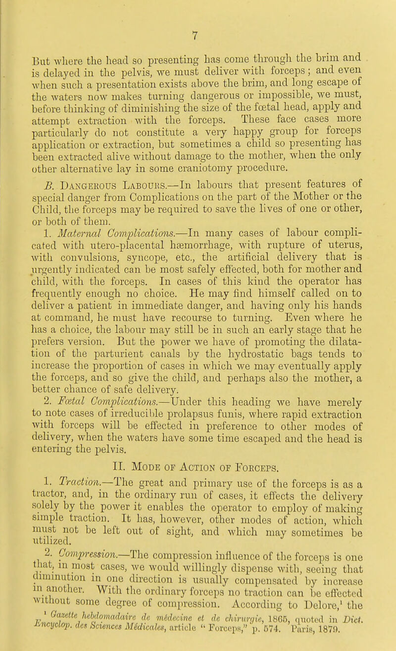But wliere the head so presenting has come througli the brim and is delayed in the pelvis, we must deliver with forceps; and even when such a presentation exists above the brim, and long escape of the waters now makes turning dangerous or impossible, we must, before thinking of diminishing the size of the foetal head, apply and attempt extraction with the forceps. These face cases more particularly do not constitute a very happy group for forceps application or extraction, but sometimes a child so presenting has been extracted alive without damage to the mother, when the only other alternative lay in some craniotomy procedure. B. Dangekous Labouhs.—In labours that present features of special danger from Complications on the part of the Mother or the Child, the forceps maybe required to save the lives of one or other, or both of them. 1. Maternal Complications.—In many cases of labour compli- cated with utero-placental haemorrhage, with rupture of uterus, with convulsions, syncope, etc., the artificial delivery that is urgently indicated can be most safely effected, both for mother and child, with the forceps. In cases of this kind the operator has frequently enough no choice. He may find himself called on to deliver a patient in immediate danger, and having only his hands at command, he must have recourse to turning. Even where he has a choice, the labour may still be in such an early stage that he prefers version. But the power we have of promoting the dilata- tion of the parturient canals by the hydrostatic bags tends to increase tlie proportion of cases in which we may eventually apply the forceps, and so give the child, and perhaps also the mother, a better chance of safe delivery. 2. Fcetal Complications.—Under this heading we have merely to note cases of irreducible prolapsus funis, where rapid extraction with forceps will be effected in preference to other modes of delivery, when the waters have some time escaped and the head is entering the pelvis. II. Mode of Action of FoECErs. 1. Traction.—The great and primary use of the forceps is as a tractor, and, in the ordinary run of cases, it effects the delivery solely by the power it enables the operator to employ of making simple traction. It has, however, other modes of action, which must not be left out of sight, and which may sometimes be utilized. 2. Gompression.~T\\Q compression influence of the forceps is one that, m most cases, we would willingly dispense with, seeing that dmimution in one direction is usually compensated by increase m another. With the ordinary forceps no traction can be effected without some degree of compression. According to Delore,' the ' Gazette hebdoniadaire dc mtdcdna et de chirurgie, 1865, quoted in Diet i^ncyclop. des hnences MSdicales, article  Forceps, p. 574. Paris, 1879.