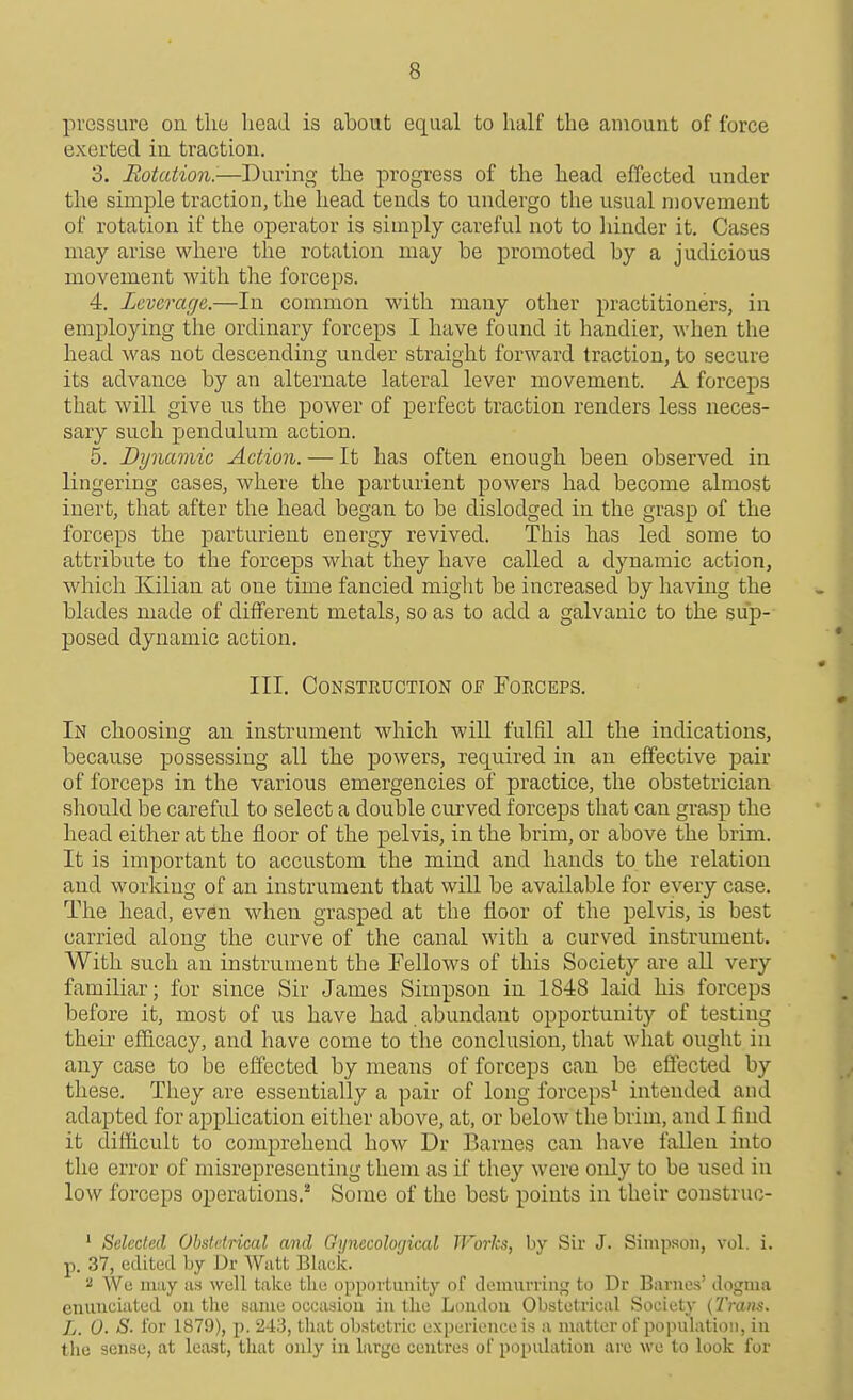 pressure on the head is about equal to half the amount of force exerted in traction. 3. Rotation.-—During the progress of the head effected under the simple traction, the head tends to undergo the usual movement of rotation if the operator is simply careful not to liinder it. Cases may arise where the rotation may be promoted by a judicious movement with the forceps. 4. Leverage.—In common with many other practitioners, in employing the ordinary forceps I have found it handier, when the head was not descending under straight forward traction, to secure its advance by an alternate lateral lever movement. A forceps that will give us the power of j)erfect traction renders less neces- sary such pendulum action. 5. Dynamic Action. — It has often enough been observed in lingering cases, where the parturient powers had become almost inert, that after the head began to be dislodged in the grasp of the forceps the parturient energy revived. This has led some to attribute to the forceps what they have called a dynamic action, which Kilian at one time fancied might be increased by having the blades made of different metals, so as to add a galvanic to the sup- posed dynamic action. III. Construction of Forceps. In choosing an instrument which will fulfil all the indications, because possessing all the powers, required in an effective pair of forceps in the various emergencies of practice, the obstetrician should be careful to select a double curved forceps that can grasp the head either at the floor of the pelvis, in the brim, or above the brim. It is important to accustom the mind and hands to the relation and working of an instrument that will be available for every case. The head, even when grasped at the floor of the pelvis, is best carried alons; the curve of the canal with a curved instrument. With such an instrument the Fellows of this Society are all very familiar; for since Sir James Simpson in 1848 laid his forceps before it, most of us have had.abundant opportunity of testing their efficacy, and have come to the conclusion, that what ought in any case to be effected by means of forceps can be effected by these. They are essentially a pair of long forceps^ intended and adapted for application either above, at, or below the brim, and I find it difficult to comprehend how Dr Barnes can have faUeu into the error of misrepresenting them as if they were only to be used in low forceps operations.^ Some of the best points in their construc- ' Selected Obstdrical and Gynecological Works, by Sir J. Simpson, vol. i. p. 37, edited by Dr Wiitt Black. We may iis well take the opportunity of demurring to Dr Barnes' dogma enunciated on the same occasion in the Lomlou Obstetrical Society (Trans. L. 0. S. for 1879), p. 243, that obstetric experience is a matter of population, iu tlio sense, at least, that only iu large centres of population are we to look for