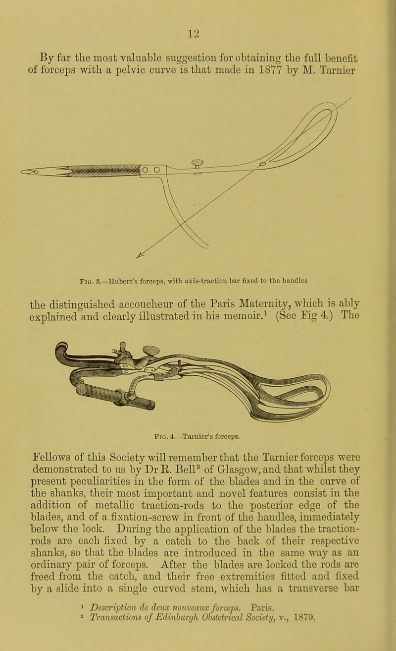 By far the most valuable suggestion for obtaining the full benefit of forceps with a pelvic curve is that made in 1877 by M. Tarnier Fig. 8.—Hubert's forceps, with axis-traction bar fixed to tbe bandies the distinguished accoucheur of the Paris Maternity, which is ably explained and clearly illustrated in his memoir.^ (See Fig 4.) The Fig. 4.—Tamier'B forceps. Fellows of this Society will remember that the Tarnier forceps were demonstrated to us by Dr R. Bell^ of Glasgow, and that whilst they present peculiarities in the form of the blades and in the curve of the shanks, their most important and novel features consist in the addition of metallic traction-rods to the posterior edge of the blades, and of a fixation-screw in front of the handles, immediately below the lock. During the application of the blades the traction- rods are each fixed by a catch to the back of their respective shanks, so that the blades are introduced in the same way as an ordinary pair of forceps. After the blades are locked the rods are freed from the catch, and their free extremities fitted and fixed by a slide into a single curved stem, which has a transverse bar ' Description de deux nouvemix forceps. Paris. ^ Transactions of Edinburgh Obstetrical Society, v., 1879.