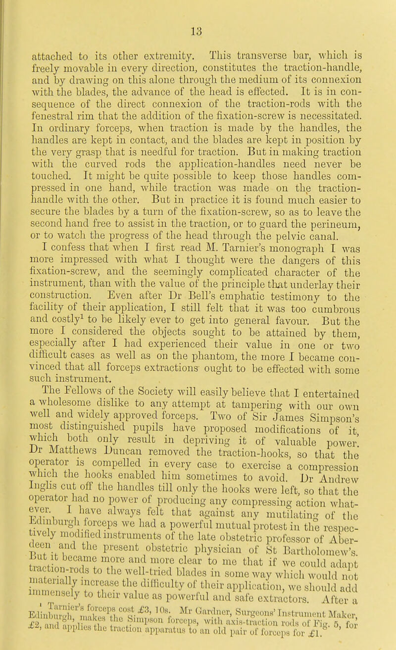 attached to its other extremity. Tliis transverse bar, which is freely movable in every direction, constitutes the traction-handle, and by drawing on this alone through the medium of its connexion with the blades, the advance of the head is effected. It is in con- sequence of the direct connexion of the traction-rods with the fenestral rim that the addition of the fixation-screw is necessitated. In ordinary forceps, when traction is made by the handles, the handles are kept in contact, and the blades are kept in position by the very grasp that is needful for traction. But in making traction with the curved rods the application-handles need never be touched. It might be quite possible to keep those handles com- pressed in one hand, while traction was made on the traction- handle with the other. But in practice it is found much easier to secure the blades by a turn of the fixation-screw, so as to leave the second hand free to assist in the traction, or to guard the perineum, or to watch the progress of the head through the pelvic canal. I confess that when I first read M. Tarnier's monograph I was more impressed with what I thought were the dangers of this fixation-screw, and the seemingly complicated character of the instrument, than with the value of the principle tlmt underlay their construction. Even after Dr Bell's emphatic testimony to the facility of their application, I still felt that it was too cumbrous and costly^ to be likely ever to get into general favour. But the more I considered the objects sought to be attained by them, especially after I had experienced their value in one or two difficult cases as well as on the phantom, the more I became con- vinced that all forceps extractions ought to be effected with some such instrument. The Fellows of the Society will easily believe that I entertained a wholesome dislike to any attempt at tampering with our own weU and widely approved forceps. Two of Sir James Simpson's most distmguished pupils have proposed modifications of it which both only result in depriving it of valuable power' l>r Matthews Duncan removed the traction-hooks, so that the operator is compelled in every case to exercise a compression which the hooks enabled him sometimes to avoid. Dr Andrew Ingbs cut off the handles till only the hooks were left, so that the operator had no power of producing any compressing action what- ever I have always felt that against any mutilating of the Mmburgh forceps we had a powerful mutual protest in the respec- tively modified instruments of the late obstetric professor of Aber- deen and the present obstetric physician of St Bartholomew's, l^ut It became more and more clear to me that if we could adapt raction-rods to the well-tried blades in some way wldch would no immensely to their value as powerful and safe extractors. After a EdinW T''^]^ • ^ ^--^I'-bicr, Surg Ed. ,.],, ,„akc.s the Snupson forceps, with uxis-tn and apphes the traction apparatus to uu old pair o •geons' Tiistruuu'nt Maker, ractioii rods of Fig. 5, for of ibrcepa for ^1.
