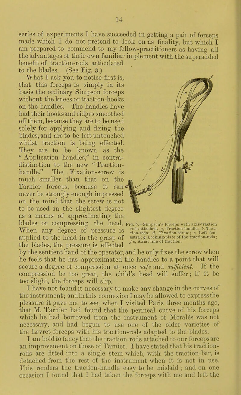 series of experiments I have succeeded in getting a pair of forceps made which I do not pretend to look on as finality, but which I am prepared to commend to my fellow-practitioners as having all the advantages of their own familiar implement with the superadded benefit of traction-rods articulated to the blades. (See Fig. 5.) What 1 ask you to notice first is, that this forceps is simply in its basis the ordinary Simpson forceps without the knees or traction-hooks on the handles. The handles have had their hooksand ridges smoothed off them, because they are to be used solely for applying and fixing the blades, and are to be left untouched whilst traction is being effected. They are to be known as the  Application handles, in contra- distinction to the new Traction- handle. The Fixation-screw is much smaller than that on the Tarnier forceps, because it can«| never be strongly enough impressed on the mind that the screw is not to be used in the slightest degree as a means of approximating the blades or compressing the head. When any degree of pressure is applied to the head in the grasp of the blades, the pressure is effected by the sentient hand of the operator, and he only fixes the screw when he feels that he has approximated the handles to a point that will secure a degree of compression at once safe and sufficient. If the compression be too great, the child's head will suffer; if it be too slight, the forceps will slip. I have not found it necessary to make any change in the curves of the instrument; andinthis connexion I maybe allowed to express the pleasure it gave me to see, when I visited Paris three months ago, that M. Tarnier had found that the perineal curve of his forceps which he had borrowed from the instrument of Moral(5s was not necessary, and had begun to use one of the older varieties of the Levret forceps with his traction-rods adapted to the blades. I am bold to fancy that the traction-rods attached to our forceps are an improvement on those of Tarnier. I have stated that his traction- rods are fitted into a single stem which, with the traction-bar, is detached from the rest of the instnnnent when it is not in use. Tliis renders the traclion-handle easy to be mislaid ; and on one occasion J found that I had taken the forceps with me and left the Fro. 5.—Simpson's forceps with nxis-traclioa rods attached, a, Traction-handle; 6, Trac- tion-rods; d. Fixation-screw; e, Left fen- estra; jr, Locking-plate of the traction-rods; / c, Axial line of traction.