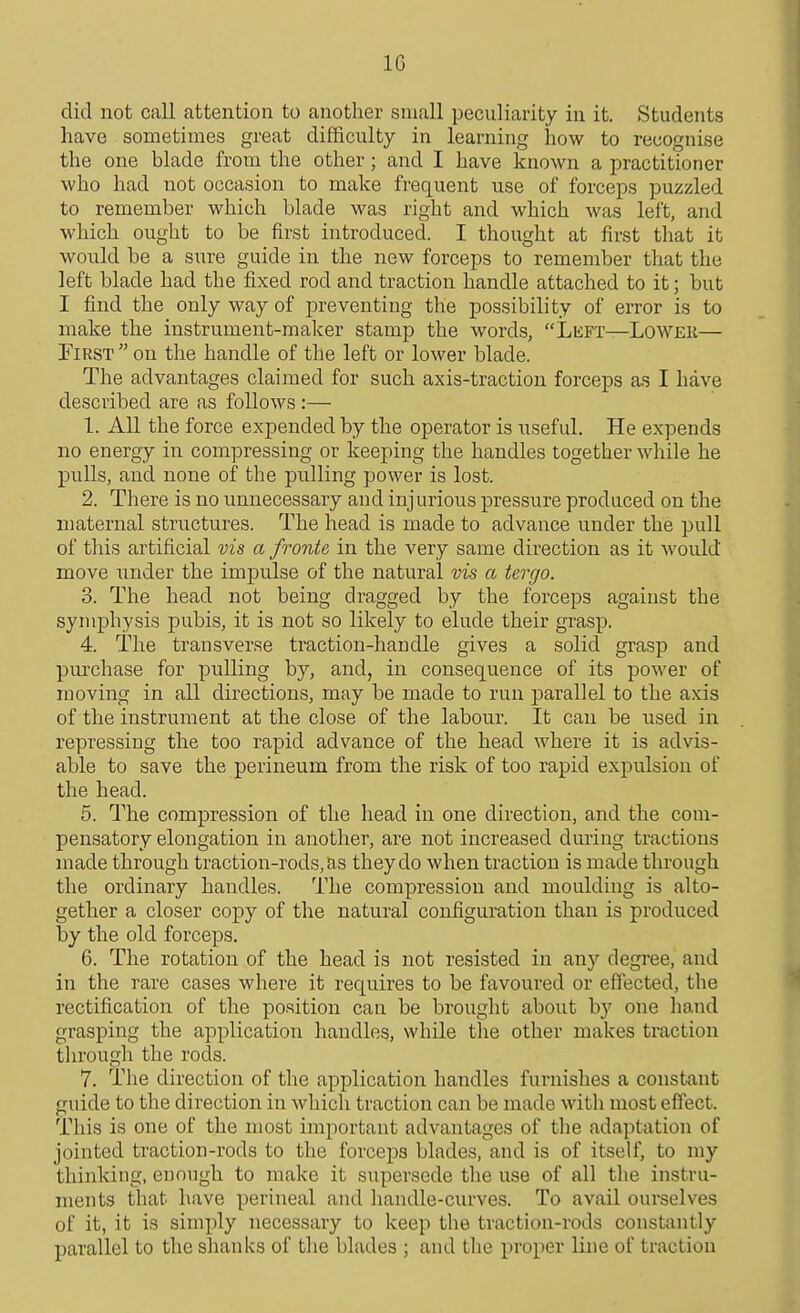 did not call attention to another small peculiarity in it. Students have sometimes great difficulty in learning how to recognise the one blade from the other; and I have known a practitioner who had not occasion to make frequent use of forceps puzzled to remember which blade was right and which was left, and which ought to be first introduced. I thought at first that it would be a sure guide in the new forceps to remember that the left blade had the fixed rod and traction handle attached to it; but I find the only way of preventing the possibility of error is to make the instrument-maker stamp the words, Left—LoWEii— First  on the handle of the left or lower blade. The advantages claimed for such axis-traction forceps as I have described are as follows :— 1. All the force expended by the operator is useful. He expends no energy in compressing or keeping the handles together while he pulls, and none of the pulling power is lost. 2. There is no unnecessary and injurious pressure produced on the maternal structures. The head is made to advance under the pull of this artificial vis a fronte in the very same direction as it would move imder the impulse of the natural vis a tergo. 3. The head not being dragged by the forceps against the symphysis pubis, it is not so likely to elude their grasp. 4. The transverse traction-handle gives a solid grasp and purchase for pulling by, and, in consequence of its power of moving in all directions, may be made to run parallel to the axis of the instrument at the close of the labour. It can be used in repressing the too rapid advance of the head where it is advis- able to save the perineum from the risk of too rapid expulsion of the head. 5. The compression of the head in one direction, and the com- pensatory elongation in another, are not increased during tractions made through traction-rods, as they do when traction is made through the ordinary handles. The compression and moulding is alto- gether a closer copy of the natural configuration than is produced by the old forceps. 6. The rotation of the head is not resisted in any degree, and in the rare cases where it requires to be favoured or effected, the rectification of the position can be brought about by one hand grasping the application handles, while the other makes traction tln'ough the rods. 7. The direction of the application handles furnishes a constant guide to the direction in which traction can be made with most effect. This is one of the most important advantages of tlie adaptation of jointed traction-rods to the forceps blades, and is of itself, to my thinking, euough to make it supersede the use of all the instru- ments that have perineal and handle-curves. To avail ourselves of it, it is simply necessary to keep the traction-rods const;intly parallel to the shanks of the blades ; and the proper line of traction