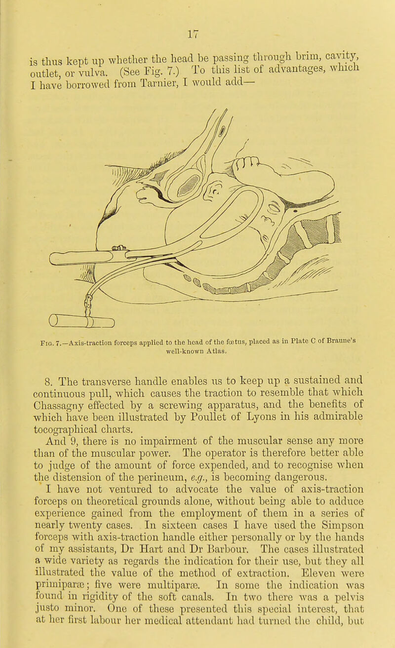 is thus kept up whether the head be passing through brim, cavity, outlet, or vulva. (See Fig. 7.) To this list of advantages, which I have borrowed from Taruier, I would add— 8. The transverse handle enables iis to keep up a sustained and continuous pull, which causes the traction to resemble that which Chassagny effected by a screwing apparatus, and the benefits of which have been illustrated by PouUet of Lyons in his admirable tocographical charts. And 9, there is no impairment of the muscular sense any more than of the muscular power. The operator is therefore better able to judge of the amount of force expended, and to recognise when the distension of the perineum, e.g., is becoming dangerous. I have not ventured to advocate the value of axis-traction forceps on theoretical grounds alone, without being able to adduce experience gained from the employment of them in a series of nearly twenty cases. In sixteen cases I have used the Simpson forceps with axis-traction handle either personally or by the hands of my assistants, Dr Hart and Dr Barbour. The cases illustrated a wide variety as regards the indication for their use, but they all illustrated the value of the method of extraction. Eleven were primiparse; five were multiparas. In some the indication was found in rigidity of the soft canals. In two there was a pelvis justo minor. One of these presented this special interest, that at her first labour her medical attendant had turned the cliild, but