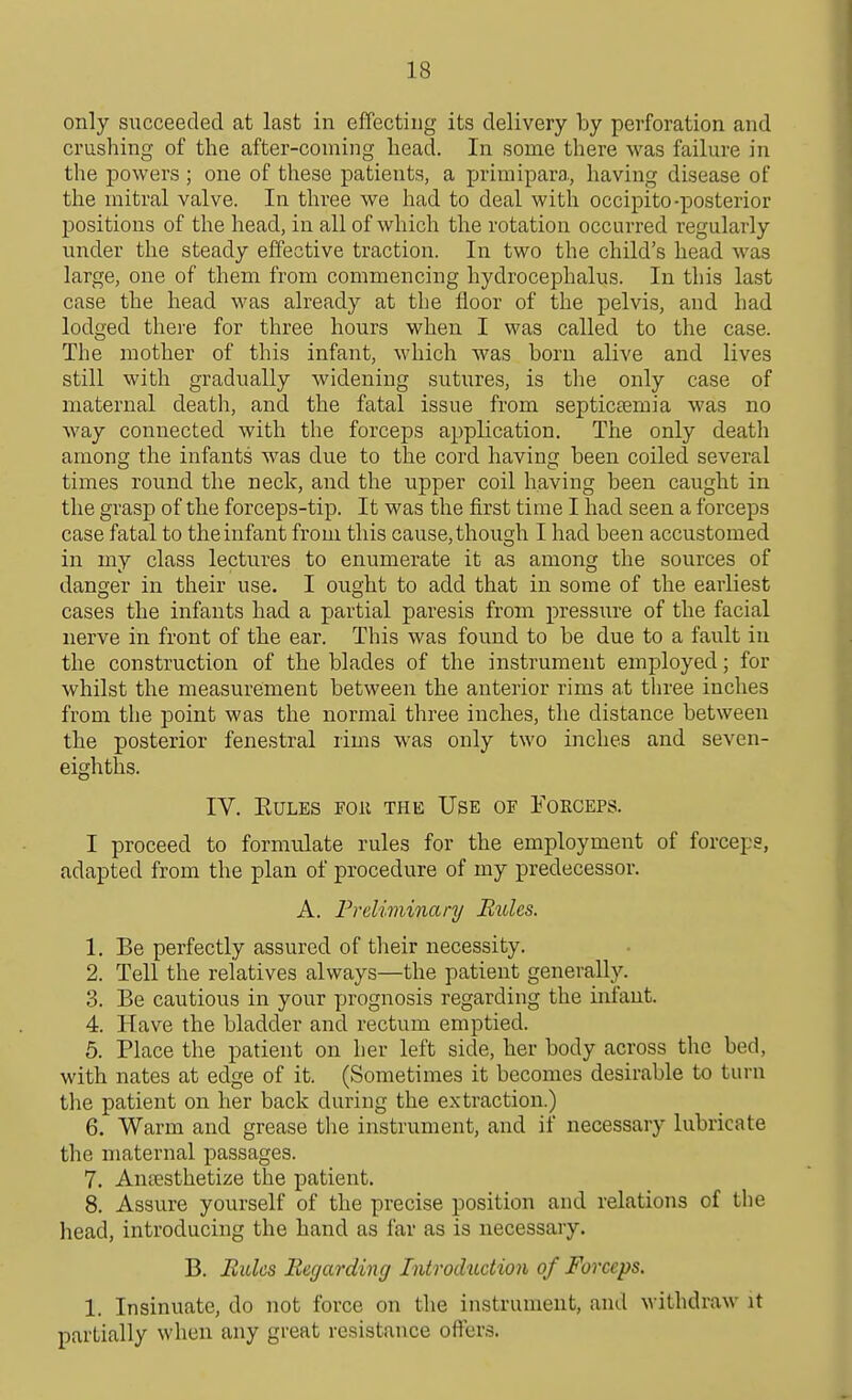 only succeeded at last in effecting its delivery by perforation and crushing of the after-coming head. In some there was failure in the powers ; one of these patients, a primipara, having disease of the mitral valve. In three we had to deal with occipito-posterior positions of the head, in all of which the rotation occurred regularly under the steady effective traction. In two the child's head was large, one of them from commencing hydrocephalus. In this last case the head was already at the floor of the pelvis, and had lodged there for three hours when I was called to the case. The mother of this infant, which was born alive and lives still with gradually widening sutures, is the only case of maternal death, and the fatal issue from septicaemia was no way connected with the forceps application. The only death among the infants was due to the cord having been coiled several times round the neck, and the upper coil having been caught in the grasp of the forceps-tip. It was the first time I had seen a forceps case fatal to the infant from this cause, though I had been accustomed in my class lectures to enumerate it as among the sources of danger in their use. I ought to add that in some of the earliest cases the infants had a partial paresis from pressure of the facial nerve in front of the ear. This was found to be due to a fault in the construction of the blades of the instrument employed; for whilst the measurement between the anterior rims at three inches from the point was the normal three inches, the distance between the posterior fenestral rims was only two inches and seven- eighths. IV. EULES FOll THE USE OE FOECEPS. I proceed to formulate rules for the employment of forceps, adapted from the plan of procedure of my predecessor. A. Preliminary Rules. 1. Be perfectly assured of their necessity. 2. Tell the relatives always—the patient generally. 3. Be cautious in your prognosis regarding the inl'aut. 4. Have the bladder and rectum emptied. 5. Place the patient on her left side, her body across the bed, with nates at edge of it. (Sometimes it becomes desirable to turn the patient on her back during the extraction.) 6. Warm and grease tlie instrument, and if necessary lubricate the maternal passages. 7. Anaesthetize the patient. 8. Assure yourself of the precise position and relations of the head, introducing the hand as far as is necessary. B. Rules Regarding Introduction of Forceps. 1. Insinuate, do not force on the instrument, and withdraw it partially when any great resistance offers.