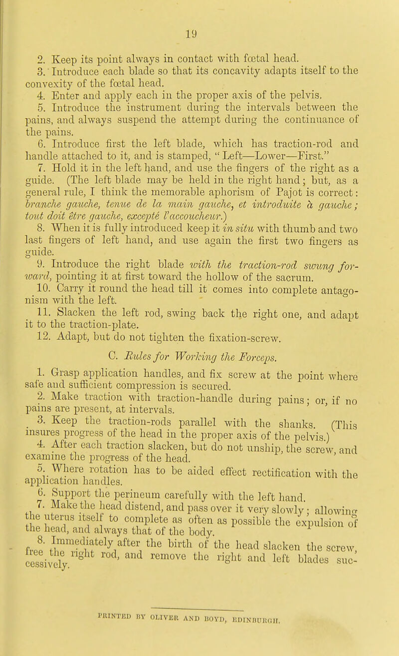 2. Keep its point always in contact with foetal head. 3. ' Introduce each blade so that its concavity adapts itself to the convexity of the foetal head. 4. Enter and apply each in the proper axis of the pelvis, 5. Introduce the instrument during the intervals between the pains, and always suspend the attempt during the continuance of the pains. 6. Introduce first the left blade, wliich has traction-rod and handle attached to it, and is stamped, Left—Lower—First. 7. Hold it in the left hand, and use the fingers of the right as a guide. (The left blade may be held in the right hand; but, as a general rule, I think the memorable aphorism of Pajot is correct: hranche gauche, teime de la main gauche, et introduite h gauche; tout doit etre gauche, exc&pte Vaccoucheur?) 8. When it is fully introduced keep it in situ with thumb and two last fingers of left hand, and use again the first two fingers as guide. 9. Introduce the right blade ivith the traction-rod swung for- ward, pointing it at first toward the hollow of the sacrum. 10. Carry it round the head till it comes into complete antago- nism with the left. ° 11. Slacken the left rod, swing back the right one, and adapt it to the traction-plate. 12. Adapt, but do not tighten the fixation-screw. C. Bules for Working the Forceps. 1. Grasp application handles, and fix screw at the point where safe and sufficient compression is secured. 2. Make traction with traction-handle during pains; or, if no pains are present, at intervals. ' 3. Keep the traction-rods parallel with the shanks (This msures progress of the head in the proper axis of the pelvis.) 4. After each traction slacken, but do not unship, the screw and examme the progress of the head. 5 Where rotation has to be aided effect rectification with the application handles. 6. Support tlie perineum carefully with the left hand 7. Make the head distend, and pass over it very slowly • allowincr he uterus itself to complete as often as possible the expulsion ol the head, and always that of the body free fClflf^V^Z ^^'^ ^'^'^ ^^^^^^^n the screw, cessively.^ ' ' ''^^^ ^^^ ^^^^ ^^^'^^^ rUINTlDD HY OLIVER AND IIOYD, KDINBUUGII.