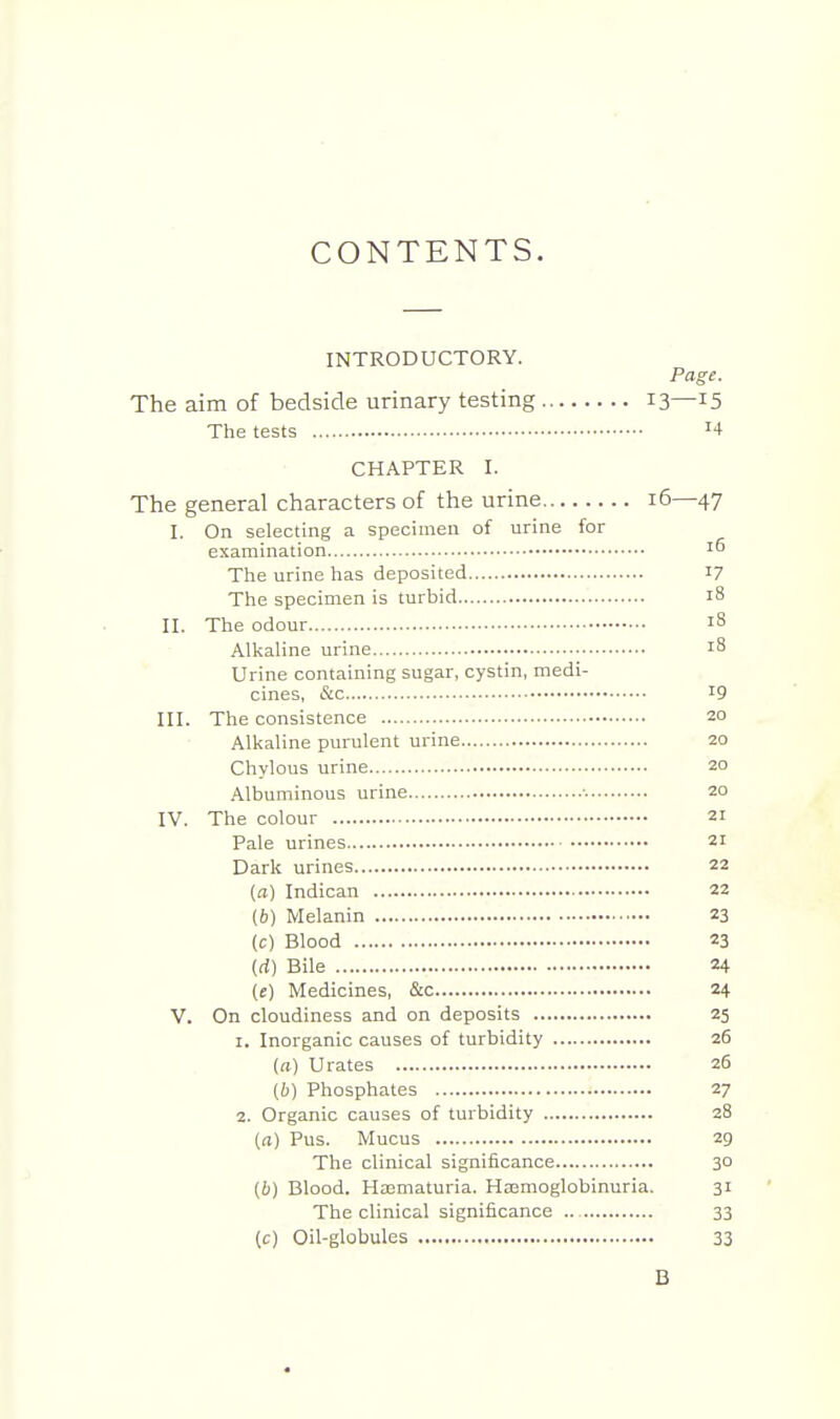 CONTENTS. INTRODUCTORY. Page. The aim of bedside urinary testing 13—15 The tests '4 CHAPTER I. The general characters of the urine 16—47 I. On selecting a specimen of urine for examination ^6 The urine has deposited 17 The specimen is turbid 18 II. The odour Alkaline urine 18 Urine containing sugar, cystin, medi- cines, &c 19 III. The consistence 20 Alkaline purulent urine 20 Chylous urine 20 Albuminous urine ■■ 20 IV. The colour 21 Pale urines 21 Dark urines 22 (a) Indican 22 (6) Melanin 23 (c) Blood 23 (rf) Bile 24 (e) Medicines, &c 24 V. On cloudiness and on deposits 25 1. Inorganic causes of turbidity 26 (a) Urates 26 (b) Phosphates 27 2. Organic causes of turbidity 28 (a) Pus. Mucus 29 The clinical significance 30 (b) Blood. HaDmaturia. Hajraoglobinuria. 31 The clinical significance .. 33 (c) Oil-globules 33 B