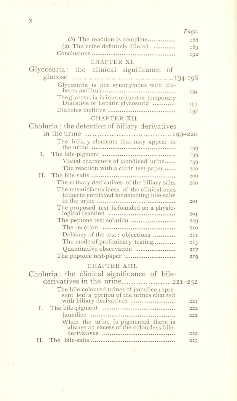 Page. (b) The reaction is complete i88 (2) The urine definitely diluted 189 Conclusions 192 CHAPTER XI. Glycosuria: the clinical significance of glucose 194-198 Glycosuria is not synonymous with dia- betes mellitus 194 The glycosuria is intermittentor temporary Digestive or hepatic glycosuria 194 Diabetes mellitus 197 CHAPTER Xn. Choluria : the detection of biliary derivatives in the urine 199-220 The biliary elements that may appear in the urtne igg I. The bile-pigment igg Visual characters of jaundiced urine igg The reaction with a citric test-paper 200 II. The bile-salts 200 The urinary derivatives of the biliary salts 200 The unsatisfactoriness of the clinical tests hitherto employed for detecting bile-salts in the urine 201 The proposed test is founded on a physio- logical reaction 204 The peptone test solution 2og The reaction 210 Delicacy of the test: objections 211 The mode of preliminary testing 215 Quantitative observation 217 The peptone test-paper 2ig CHAPTER XIII. Choluria: the clinical significance of bile- derivatives in the urine 221-252 The bile-coloured urines of jaundice repre- sent but a portion of the urines charged with biliary derivatives 221 I. The bile-pigment 222 Jaundice 222 When the urine is pigmented there is always an excess of the colourless bile- derivatives 222 II. The bile-salts 223