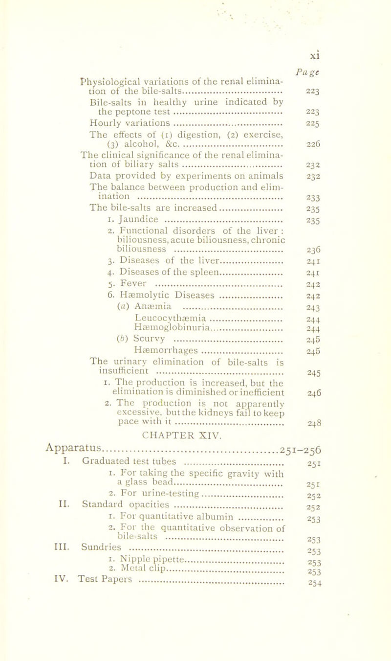 Page Physiological variations ol the renal elimina- tion of the bile-salts 223 Bile-salts in healthy urine indicated by the peptone test 223 Hourly variations 225 The effects of (i) digestion, (2) exercise, (3) alcohol, &c 226 The clinical significance of the renal elimina- tion of biliary salts 232 Data provided by experiments on animals 232 The balance between production and elim- ination 233 The bile-salts are increased 235 1. Jaundice 235 2. Functional disorders of the liver : biliousness, acute biliousness, chronic biliousness 236 3. Diseases of the liver 241 4. Diseases of the spleen 241 5. Fever 242 6. Hemolytic Diseases 242 (a) Ancemia 243 Leucocythasniia 244 HtKinoglobinuria 244 (A) Scurvy 245 H;emorrhages 245 The urinary elimination of bile-salts is insufficient 245 1. The production is increased, but the elimination is diminished or inefficient 246 2. The production is not apparentlv excessive, but the kidneys fail to keep pace with it 248 CHAPTER XIV. Apparatus 251-256 I. Graduated test tubes 251 1. For taking the specific gravity with a glass bead 251 2. For urine-testing 252 n. Standard opacities 252 1. For quantitative albumin 253 2. For the quantitative observation of bile-salts 253 HI. Sundries 253 1. Nipple pipette 2S3 2. Metal clip 253