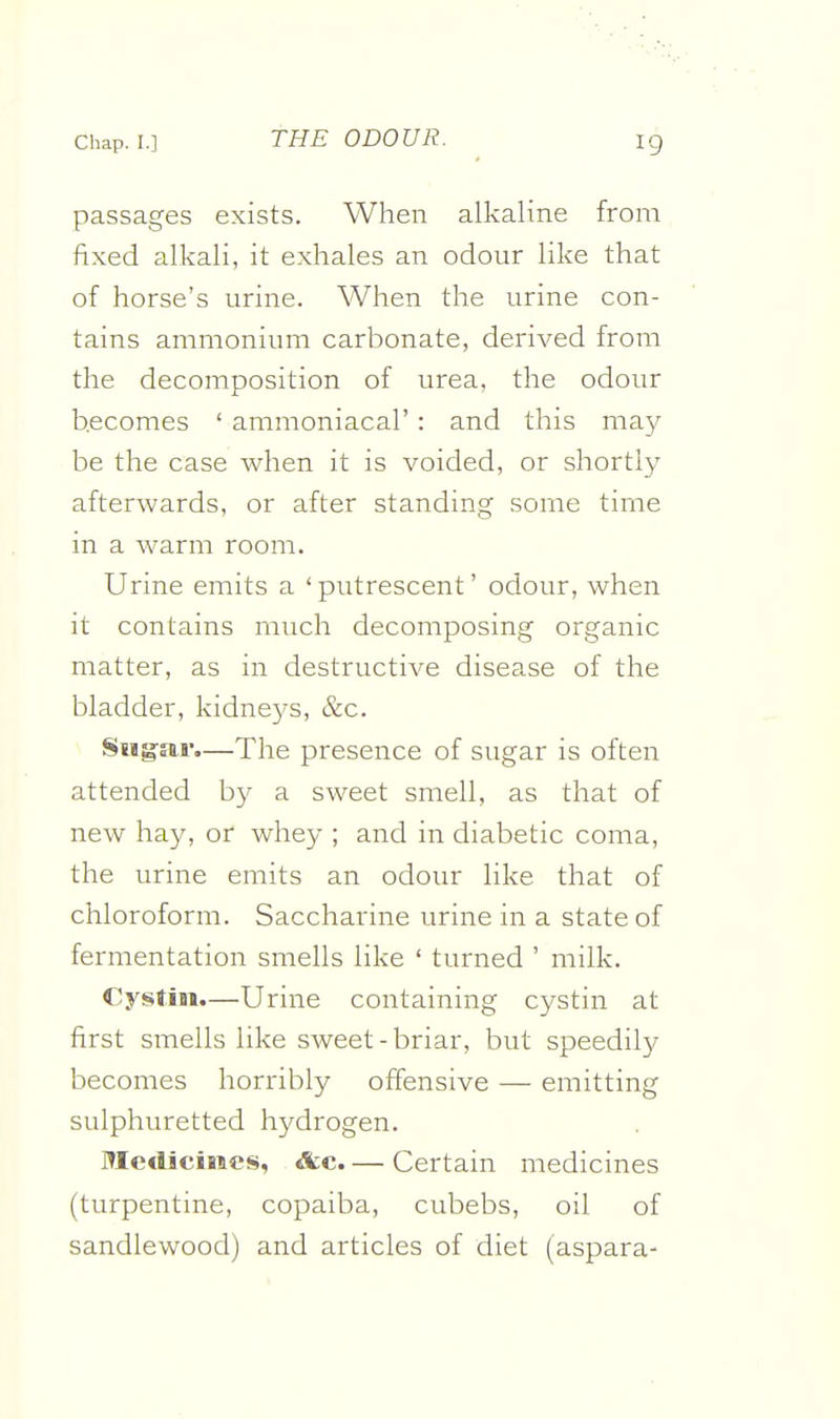 passages exists. When alkaline from fixed alkali, it exhales an odour like that of horse's urine. When the urine con- tains ammonium carbonate, derived from the decomposition of urea, the odour becomes ' ammoniacal': and this may- be the case when it is voided, or shortly afterwards, or after standing some time in a warm room. Urine emits a 'putrescent' odour, when it contains much decomposing organic matter, as in destructive disease of the bladder, kidneys, &c. Siig-sir.—The presence of sugar is often attended by a sweet smell, as that of new hay, or Avhey ; and in diabetic coma, the urine emits an odour like that of chloroform. Saccharine urine in a state of fermentation smells like ' turned ' milk. Cystin.—Urine containing cystin at first smells like sweet-briar, but speedily becomes horribly offensive — emitting sulphuretted hydrogen. Medicines, &c. — Certain medicines (turpentine, copaiba, cubebs, oil of sandlewood) and articles of diet (aspara-