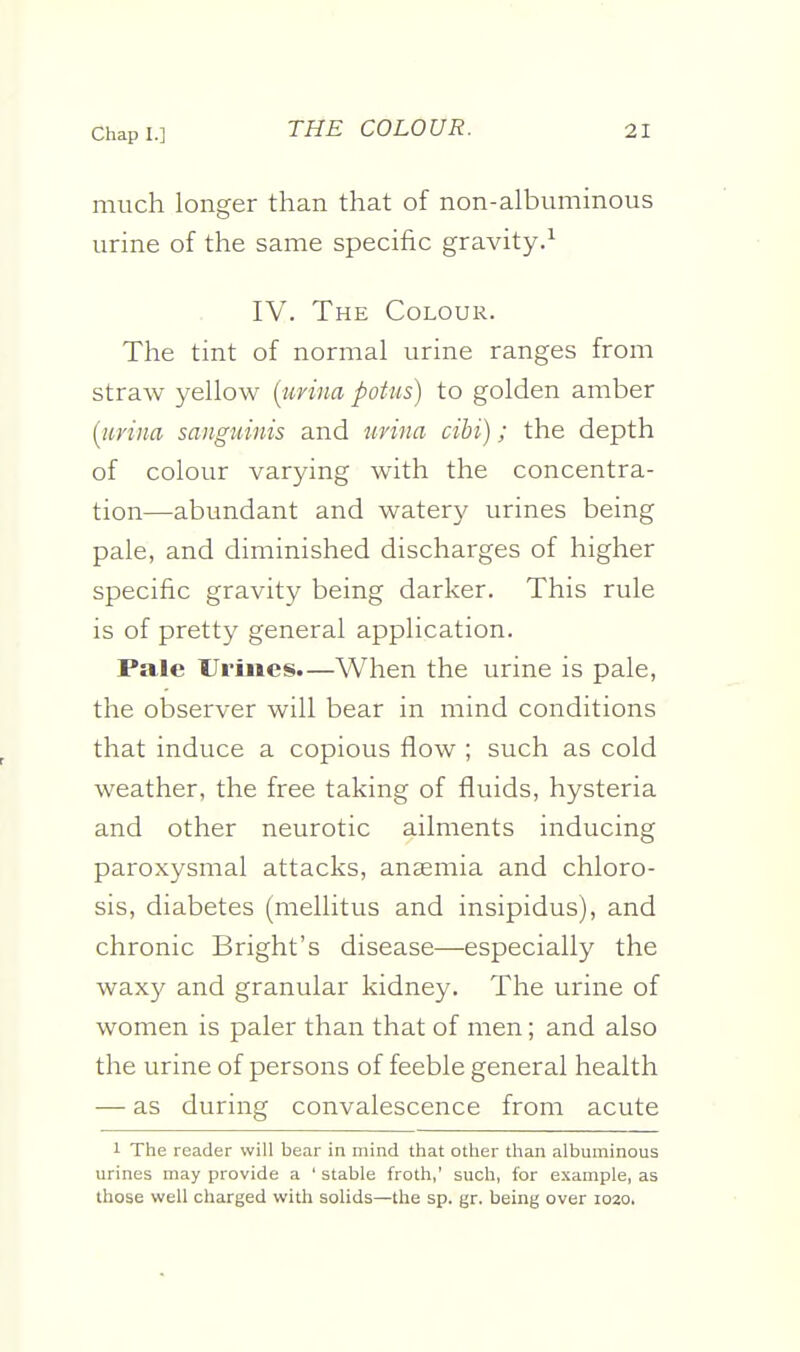 much longer than that of non-albuminous urine of the same specific gravity.^ IV. The Colour. The tint of normal urine ranges from straw yellow {urina potiis) to golden amber [iirina sanguinis and nrina cihi); the depth of colour varying with the concentra- tion—abundant and watery urines being pale, and diminished dischai'ges of higher specific gravity being darker. This rule is of pretty general application. Pale Ui'iiies.—When the urine is pale, the observer will bear in mind conditions that induce a copious flow ; such as cold weather, the free taking of fluids, hysteria and other neurotic ailments inducing paroxysmal attacks, anaemia and chloro- sis, diabetes (mellitus and insipidus), and chronic Bright's disease—especially the waxy and granular kidney. The urine of women is paler than that of men; and also the urine of persons of feeble general health — as during convalescence from acute 1 The reader will bear in mind that other than albuminous urines may provide a ' stable froth,' such, for example, as those well charged with solids—the sp. gr. being over io2o.