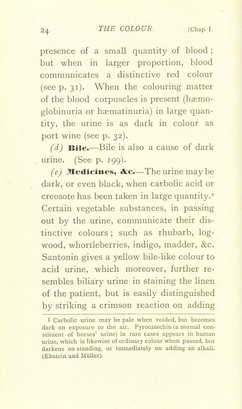 presence of a small quantity of blood ; but when in larger proportion, blood communicates a distinctive red colour (see p. 31). When the colouring matter of the blood corpuscles is present (hsemo- globinuria or haematinuria) in large quan- tity, the urine is as dark in colour as port wine (see p. 32). (d) Bile.—Bile is also a cause of dark urine. (See p. igg). (e) Medicines, &c.—The urine may be dark, or even black, when carbolic acid or creosote has been taken in large quantity.^ Certain vegetable substances, in passing out by the urine, communicate their dis- tinctive colours ; such as rhubarb, log- wood, whortleberries, indigo, madder, &c. Santonin gives a yellow bile-like colour to acid urine, which moreover, further re- sembles biliary urine in staining the linen of the patient, but is easily distinguished by striking a crimson reaction on adding 1 Carbolic urine may be pale when voided, but becomes dark on exposure to the air. Pyrocatechin (a normal con- stituent of horses' urine) in rare cases appears in human urine, which is likewise of ordinary colour when passed, but darkens on standing, or immediately on adding an alkali. (Ebstein and Miiller),