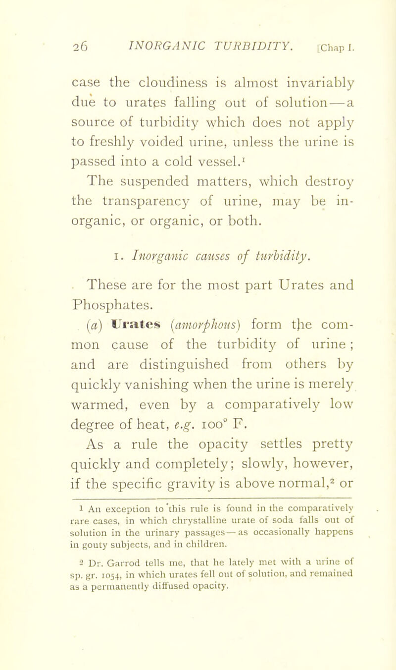 case the cloudiness is almost invariably due to urates falling out of solution — a source of turbidity which does not apply to freshly voided urine, unless the urine is passed into a cold vessel.^ The suspended matters, which destroy the transparency of urine, may be in- organic, or organic, or both. I. Inorganic causes of turbidity. ■ These are for the most part Urates and Phosphates. (a) Urates {amorphous) form the com- mon cause of the turbidity of urine ; and are distinguished from others by quickly vanishing Avhen the urine is merely warmed, even by a comparatively low degree of heat, e.g. loo F. As a rule the opacity settles pretty quickly and completely; slowly, however, if the specific gravity is above normal,- or 1 An exception to 'this rule is found in the comparatively rare cases, in which chrystalline urate of soda falls out of solution in the urinary passages—as occasionally happens in gouty subjects, and in children. 2 Dr. Garrod tells uie, that he lately met with a urine of sp. gr. 1054, in which urates fell out of solution, and remained as a permanently diffused opacity.