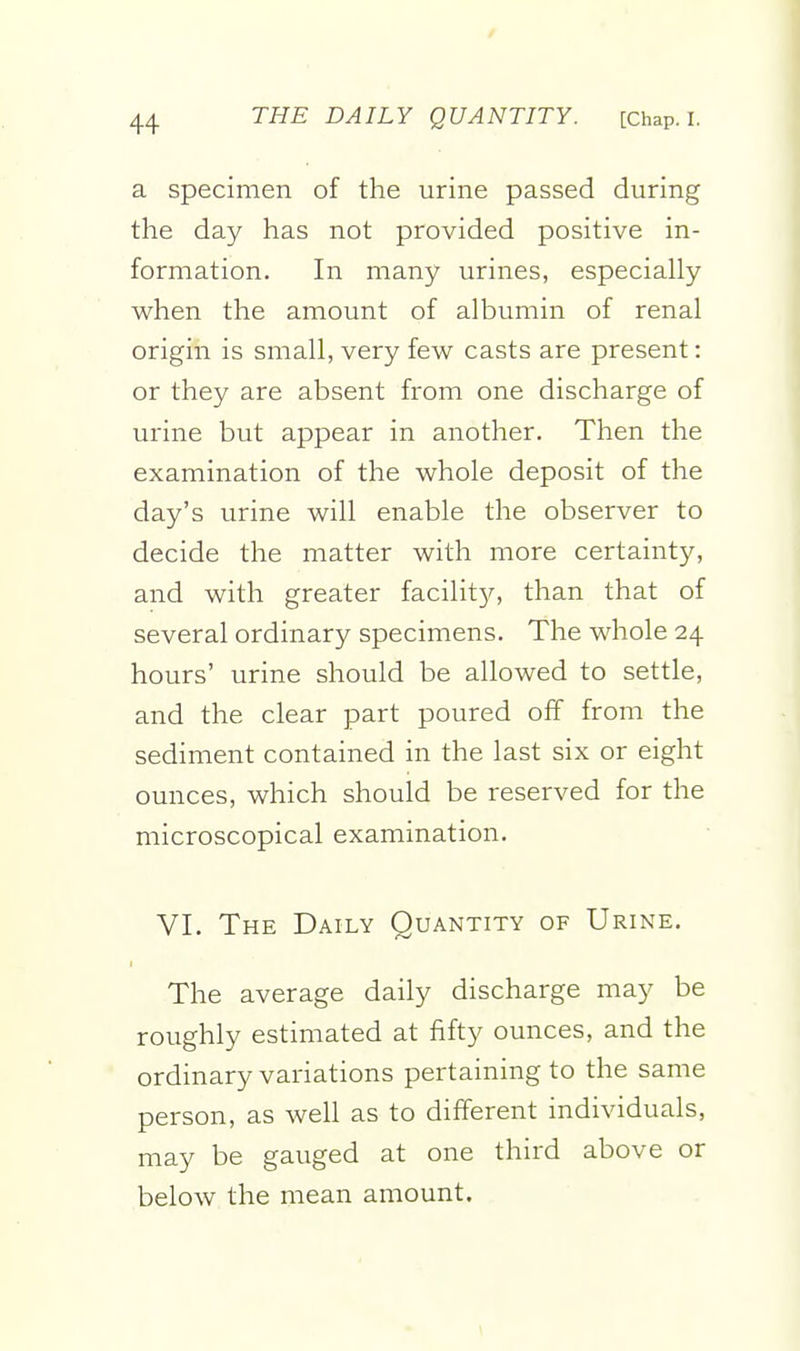 a specimen of the urine passed during the day has not provided positive in- formation. In many urines, especially when the amount of albumin of renal origin is small, very few casts are present: or they are absent from one discharge of urine but appear in another. Then the examination of the whole deposit of the day's urine will enable the observer to decide the matter with more certainty, and with greater facility, than that of several ordinary specimens. The whole 24 hours' urine should be allowed to settle, and the clear part poured off from the sediment contained in the last six or eight ounces, which should be reserved for the microscopical examination. VI. The Daily Quantity of Urine. The average daily discharge may be roughly estimated at fifty ounces, and the ordinary variations pertaining to the same person, as well as to different individuals, may be gauged at one third above or below the mean amount.