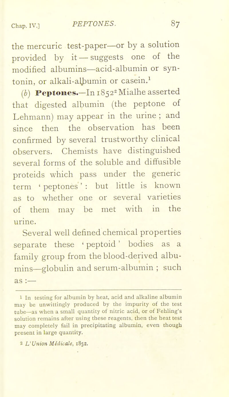 the mercuric test-paper—or by a solution provided by it — suggests one of the modified albumins—acid-albumin or syn- tonin, or alkali-aljjumin or casein.^ (b) Peptones.—In i8522Mialhe asserted that digested albumin (the peptone of Lehmann) may appear in the urine ; and since then the observation has been confirmed by several trustworthy clinical observers. Chemists have distinguished several forms of the soluble and diffusible proteids which pass under the generic term ' peptones ' : but little is known as to whether one or several varieties of them may be met with in the urine. Several well defined chemical properties separate these ' peptoid ' bodies as a family group from the blood-derived albu- mins—globulin and serum-albumin ; such as :— 1 In testing for albumin by heat, acid and alkaline albumin may be unwittingly produced by the impurity of the test tube—as when a small quantity of nitric acid, or of Fehling's solution remains after using these reagents, then the heat test may completely fail in precipitating albumin, even though present in large quantity. 2 L'Union Midicale, 1852.