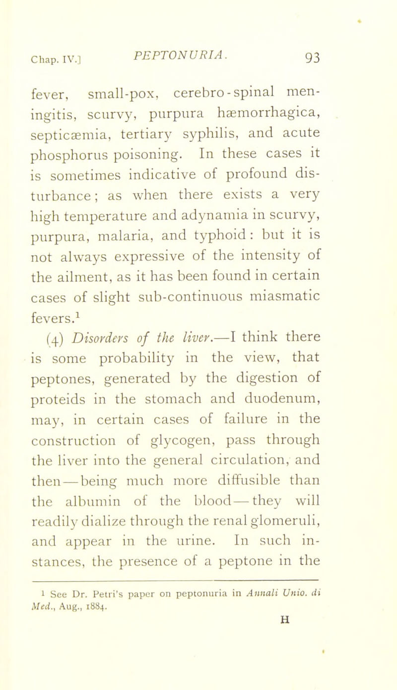 fever, small-pox, cerebro-spinal men- ingitis, scurvy, purpura haemorrhagica, septicaemia, tertiary syphilis, and acute phosphorus poisoning. In these cases it is sometimes indicative of profound dis- turbance ; as when there exists a very high temperature and adynamia in scurvy, purpura, malaria, and typhoid : but it is not always expressive of the intensity of the ailment, as it has been found in certain cases of slight sub-continuous miasmatic fevers.-^ (4) Disorders of the liver.—I think there is some probability in the view, that peptones, generated by the digestion of proteids in the stomach and duodenum, may, in certain cases of failure in the construction of glycogen, pass through the liver into the general circulation, and then — being much more diffusible than the albumin of the blood—they will readily dialize through the renal glomeruli, and appear in the urine. In such in- stances, the presence of a peptone in the 1 See Dr. Petri's paper on peptonuria in Annali Unio. di Med., Aug., 1884. H