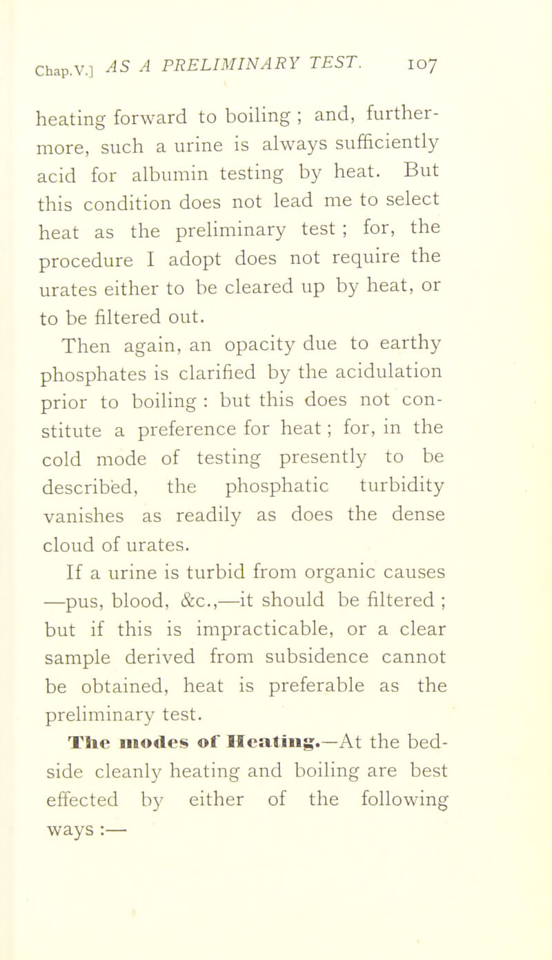 heating forward to boiling ; and, further- more, such a urine is always sufficiently acid for albumin testing by heat. But this condition does not lead me to select heat as the preliminary test ; for, the procedure I adopt does not require the urates either to be cleared up by heat, or to be filtered out. Then again, an opacity due to earthy phosphates is clarified by the acidulation prior to boiling : but this does not con- stitute a preference for heat; for, in the cold mode of testing presently to be described, the phosphatic turbidity vanishes as readily as does the dense cloud of urates. If a urine is turbid from organic causes —pus, blood, &c.,—it should be filtered ; but if this is impracticable, or a clear sample derived from subsidence cannot be obtained, heat is preferable as the preliminary test. The modes of Heating.—At the bed- side cleanly heating and boiling are best effected b}' either of the following ways :— 5