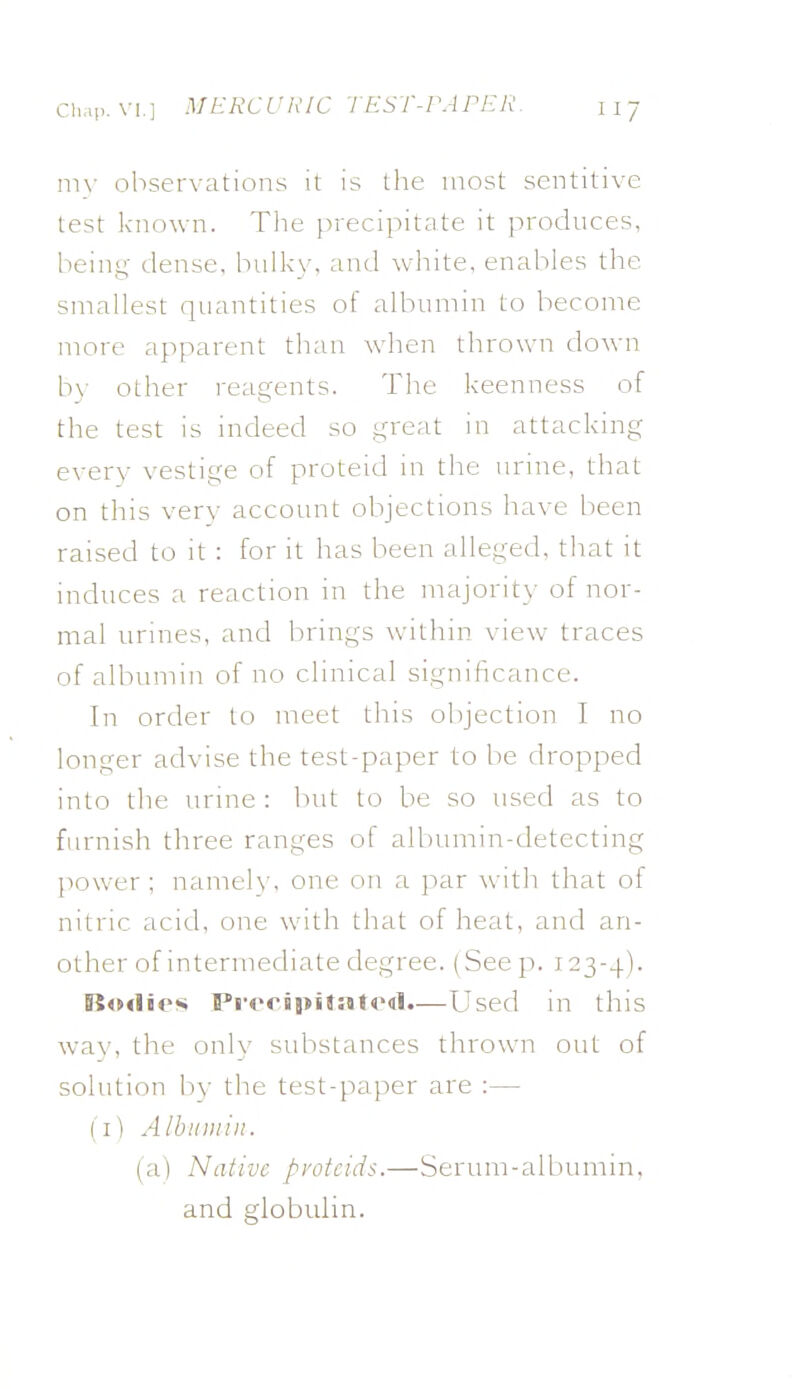 my observations it is the most sentitive test known. The precipitate it produces, being- dense, bulkv, and white, enables the smallest quantities of albumin to become more apparent than when thrown down b\- other reagents. The keenness of the test is indeed so great in attacking every vestige of proteid in the urine, that on this very account objections have been raised to it : for it has been alleged, that it induces a reaction in the majorit}- of nor- mal urines, and brings within view traces of albumin of no clinical significance. In order to meet this ol)jection I no longer advise the test-paper to be dropped into the urine : but to be so used as to furnish three ranges of albumin-detecting power ; namely, one on a par with that of nitric acid, one with that of heat, and an- other of intermediate degree. (SeejT. 123-4). Bi4Mliei« PivcipiJatOdl.—Used in this wa^•, the onlv substances thrown out of solution by the test-paper are :— (i) Albumin. (a) Native pvotcids.—Serum-albumin, and globulin.