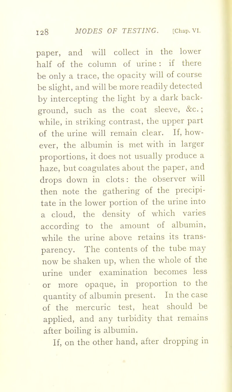 paper, and will collect in the lower half of the column of urine : if there be only a trace, the opacity will of course be slight, and will be more readily detected by intercepting the Hght by a dark back- ground, such as the coat sleeve, &c. ; while, in striking contrast, the upper part of the urine will remain clear. If, how- ever, the albumin is met with in larger proportions, it does not usually produce a haze, but coagulates about the paper, and drops down in clots: the observer will then note the gathering of the precipi- tate in the lower portion of the urine into a cloud, the density of which varies according to the amount of albumin, while the urine above retains its trans- parency. The contents of the tube may now be shaken up, when the whole of the urine under examination becomes less or more opaque, in proportion to the quantity of albumin present. In the case of the mercuric test, heat should be applied, and any turbidity that remains after boiling is albumin. If, on the other hand, after dropping in