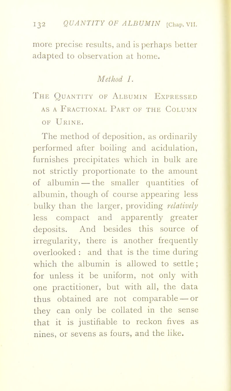 more precise results, and is perhaps belter adapted to observation at liome. Method I. The Quantity of Albumin Expressed AS A Fractional Part oe the Column OF Urine. The method of deposition, as ordinarily performed after boihng and acidulation, furnishes precipitates which in bulk are not strictly proportionate to the amount of albumin — the smaller quantities of albumin, though of course appearing less bulky than the larger, providing relatively less compact and apparently greater deposits. And besides this source of irregularit}/, there is another frequently overlooked : and that is the time during which the albumin is allowed to settle ; for unless it be uniform, not only with one practitioner, but with all, the data thus obtained are not comparable — or they can only be collated in the sense that it is justifiable to reckon fives as nines, or sevens as fours, and the like.