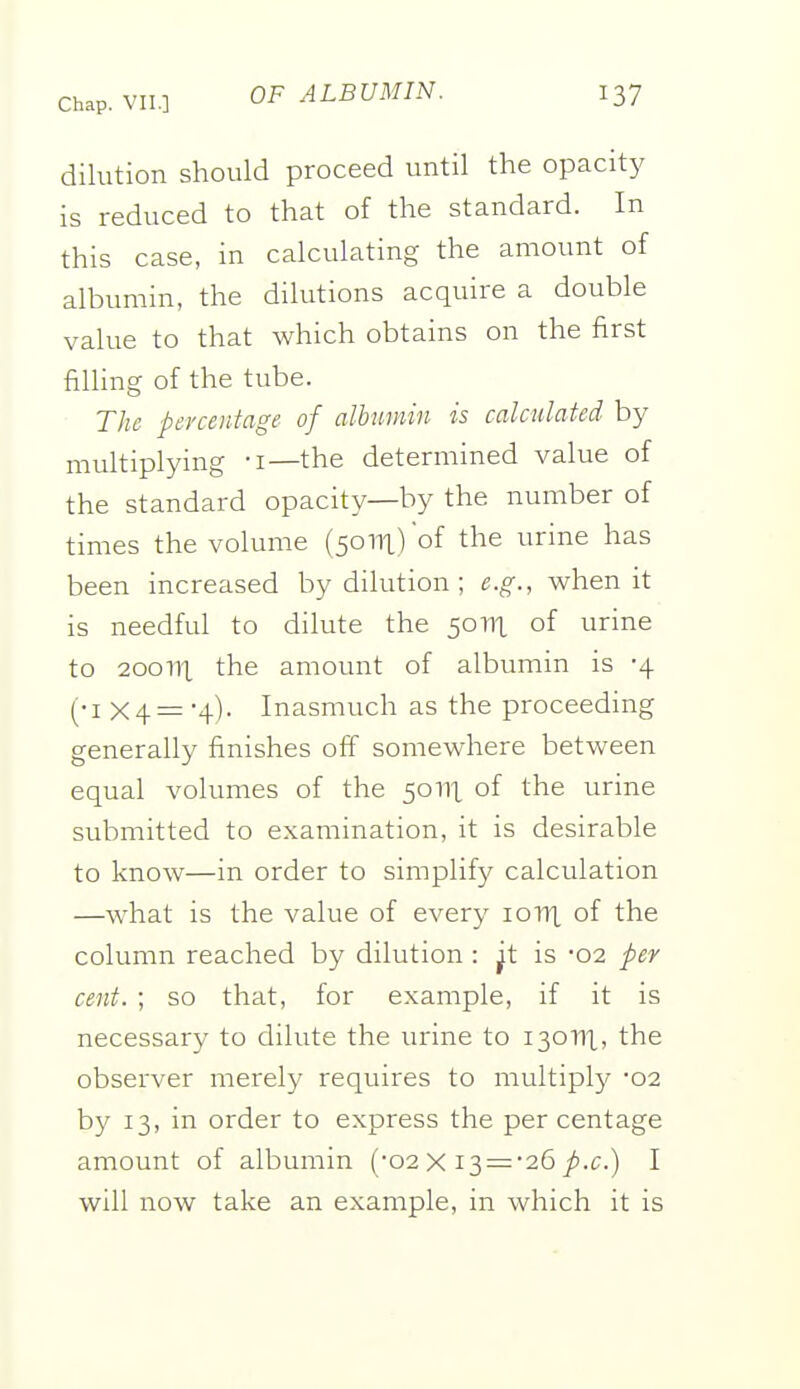 dilution should proceed until the opacity is reduced to that of the standard. In this case, in calculating the amount of albumin, the dilutions acquire a double value to that which obtains on the first filling of the tube. The percentage of dbumin is calculated by multiplying -i—the determined value of the standard opacity—by the number of times the volume (50111) of the urine has been increased by dilution ; e.g., when it is needful to dilute the 50111 of urine to 200111 the amount of albumin is -4 (•I X4 = Inasmuch as the proceeding generally finishes off somewhere between equal volumes of the 50111 of the urine submitted to examination, it is desirable to know—in order to simplif}^ calculation —what is the value of every loni of the column reached by dilution : ^t is -02 per cent. ; so that, for example, if it is necessary to dilute the urine to 130111, the observer merely requires to multiplj^ 02 by 13, in order to express the per centage amount of albumin (-02 X i3 = *26/i.e.) I will now take an example, in which it is