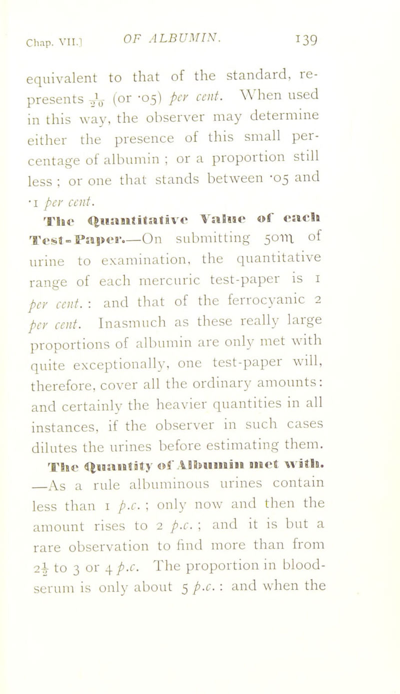 equivalent to that of the standard, re- presents (01' 'OS) A'^' When used in this way, the observer may determine either the presence of this smah per- centage of aUiumin ; or a proportion stiU less : or one that stands between -05 and •I pt'r cent. The Qiiaiititativo Value of eacli TesJ-Paper.—On submitting 50111 of urine to examination, the quantitative range of each mercuric test-paper is i per cent. : and tliat of the ferrocyanic 2 per cent. Inasmuch as these really large proportions of albumin are only met with quite exceptionally, one test-paper will, therefore, cover all the ordinary amounts: and certainly the heavier quantities in all instances, if the observer in such cases dilutes the urines before estimating them. The QHantity of ASbuinin met with. As a rule albuminous urines contain less than i p.c. ; only now and then the amount rises to 2 p.c. ; and it is but a rare observation to find more than from 2h to 3 or 4 p.c. The proportion in blood-