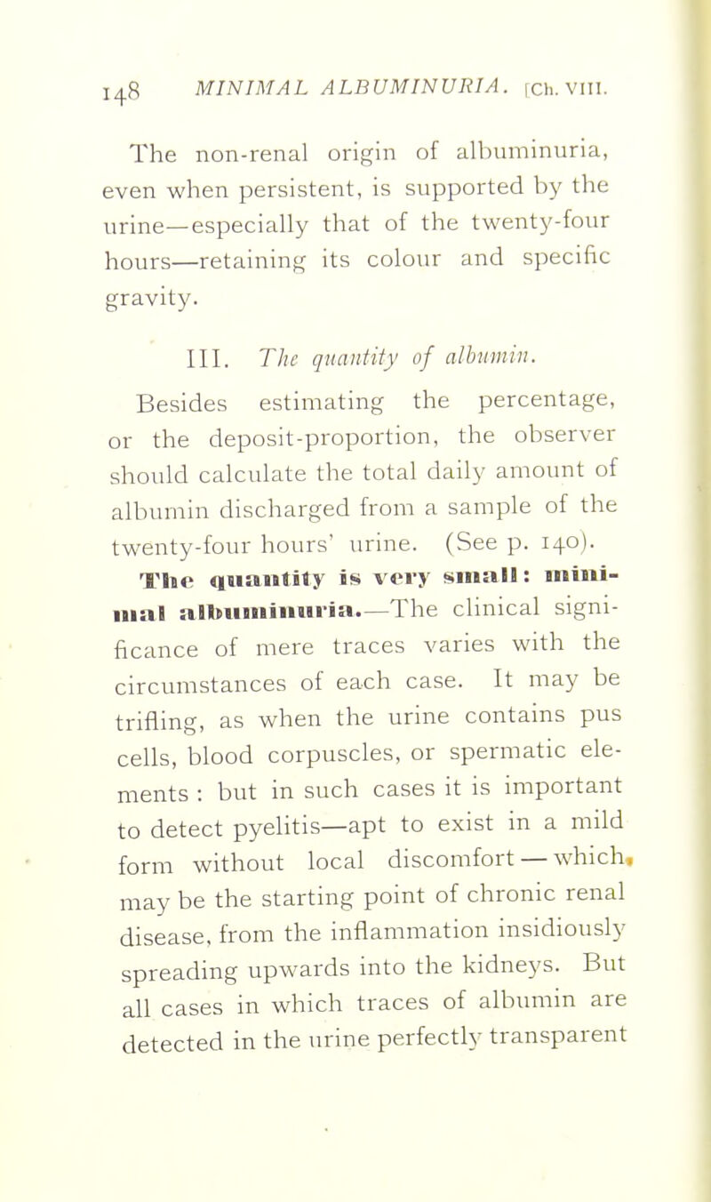 MINIMAL ALBUMINURIA, fch. Vlll. The non-renal origin of albuminuria, even when persistent, is supported by the urine—especially that of the twenty-four hours—retaining its colour and specific gravity. III. The quantity of albumin. Besides estimating the percentage, or the deposit-proportion, the observer should calculate the total daily amount of albumin discharged from a sample of the twenty-four hours' urine. (See p. 140). The qsiaiitity is very small: iniiii- iiial albuinimiria.—The clinical signi- ficance of mere traces varies with the circumstances of each case. It may be trifling, as when the urine contains pus cells, blood corpuscles, or spermatic ele- ments : but in such cases it is important to detect pyelitis—apt to exist in a mild form without local discomfort — which, may be the starting point of chronic renal disease, from the inflammation insidiously spreading upwards into the kidneys. But all cases in which traces of albumin are detected in the urine perfectly transparent