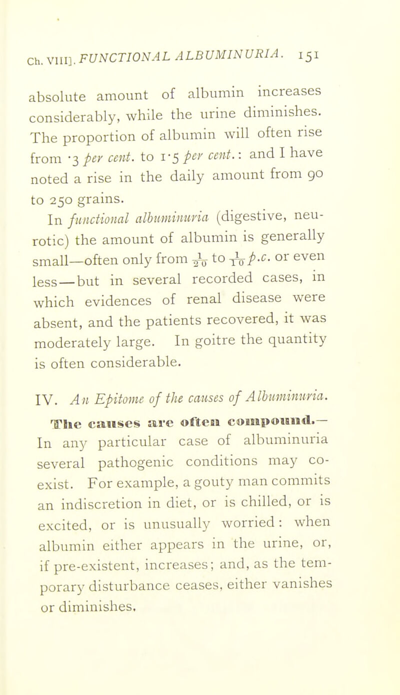 absolute amount of albumin increases considerably, while the urine diminishes. The proportion of albumin will often rise from -3 per cent, to 1-5 per cent.: and I have noted a rise in the daily amount from go to 250 grains. In functional alhuminuna (digestive, neu- rotic) the amount of albumin is generally small—often only from ^ to ^p-c or even less — but in several recorded cases, in which evidences of renal disease were absent, and the patients recovered, it was moderately large. In goitre the quantity is often considerable. IV. An Epitome of the causes of Albuminuria. The causes are ofteai compoMiid.— In any particular case of albuminuria several pathogenic conditions may co- exist. For example, a gouty man commits an indiscretion in diet, or is chilled, or is excited, or is unusually worried: when albumin either appears in the urine, or, if pre-existent, increases; and, as the tem- porary disturbance ceases, either vanishes or diminishes.