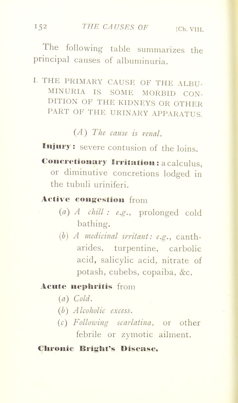 The following table summarizes the principal causes of albuminuria. I. THE PRIMARY CAUSF: OF THE ALBU- MINURIA IS SOME MORBID CON- DITION OF THE KIDNEYS OR OTHER PART OF THE URINARY APPARATUS. {A) The cause is renal. luiiii-y: severe contusion of the loins. Coiici ctioiiai y Ii i itatiou: a calculus, or diminutive concretions lodged in the tubuli uriniferi. Active coii^ostioit from {a) A chill : e.g., prolonged cold bathing. [b) A 'medicinal irritant: e.g., canth- arides, turpentine, carbolic acid, salicylic acid, nitrate of potash, cubebs, copaiba, &c. Acute neplti'iti^ from {a) Cold. {h) Alcoholic excess, {c) Folloiving scarlatina, or other febrile or zymotic ailment. Clii'ouic Bi'ijj^lit'j!) Di!!»e»se,