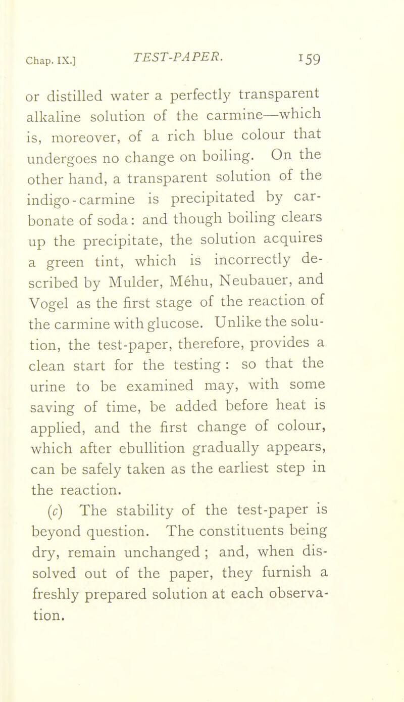 or distilled water a perfectly transparent alkaline solution of the carmine—which is, moreover, of a rich blue colour that undergoes no change on boiling. On the other hand, a transparent solution of the indigo-carmine is precipitated by car- bonate of soda: and though boiling clears up the precipitate, the solution acquires a green tint, which is incorrectly de- scribed by Mulder, Mehu, Neubauer, and Vogel as the first stage of the reaction of the carmine with glucose. Unhke the solu- tion, the test-paper, therefore, provides a clean start for the testing : so that the urine to be examined may, with some saving of time, be added before heat is applied, and the first change of colour, which after ebullition gradually appears, can be safely taken as the earliest step in the reaction. (c) The stability of the test-paper is beyond question. The constituents being dry, remain unchanged ; and, when dis- solved out of the paper, they furnish a freshly prepared solution at each observa- tion.