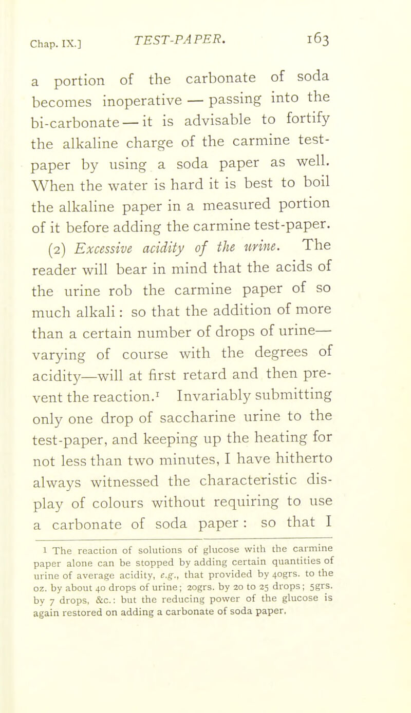 a portion of the carbonate of soda becomes inoperative — passing into the bi-carbonate — it is advisable to fortify the alkaline charge of the carmine test- paper by using a soda paper as vi^ell. When the water is hard it is best to boil the alkaline paper in a measured portion of it before adding the carmine test-paper. (2) Excessive acidity of the tirine. The reader will bear in mind that the acids of the urine rob the carmine paper of so much alkali: so that the addition of more than a certain number of drops of urine— varying of course with the degrees of acidity—will at first retard and then pre- vent the reaction.' Invariably submitting only one drop of saccharine urine to the test-paper, and keeping up the heating for not less than two minutes, I have hitherto always witnessed the characteristic dis- play of colours without requiring to use a carbonate of soda paper : so that I 1 The reaction of solutions of glucose with the carmine paper alone can be stopped by adding certain quantities of urine of average acidity, e.g., that provided by 40grs. to the oz. by about 40 drops of urine; 20grs. by 20 to 25 drops; 5grs. by 7 drops, &c.: but the reducing power of the glucose is again restored on adding a carbonate of soda paper.