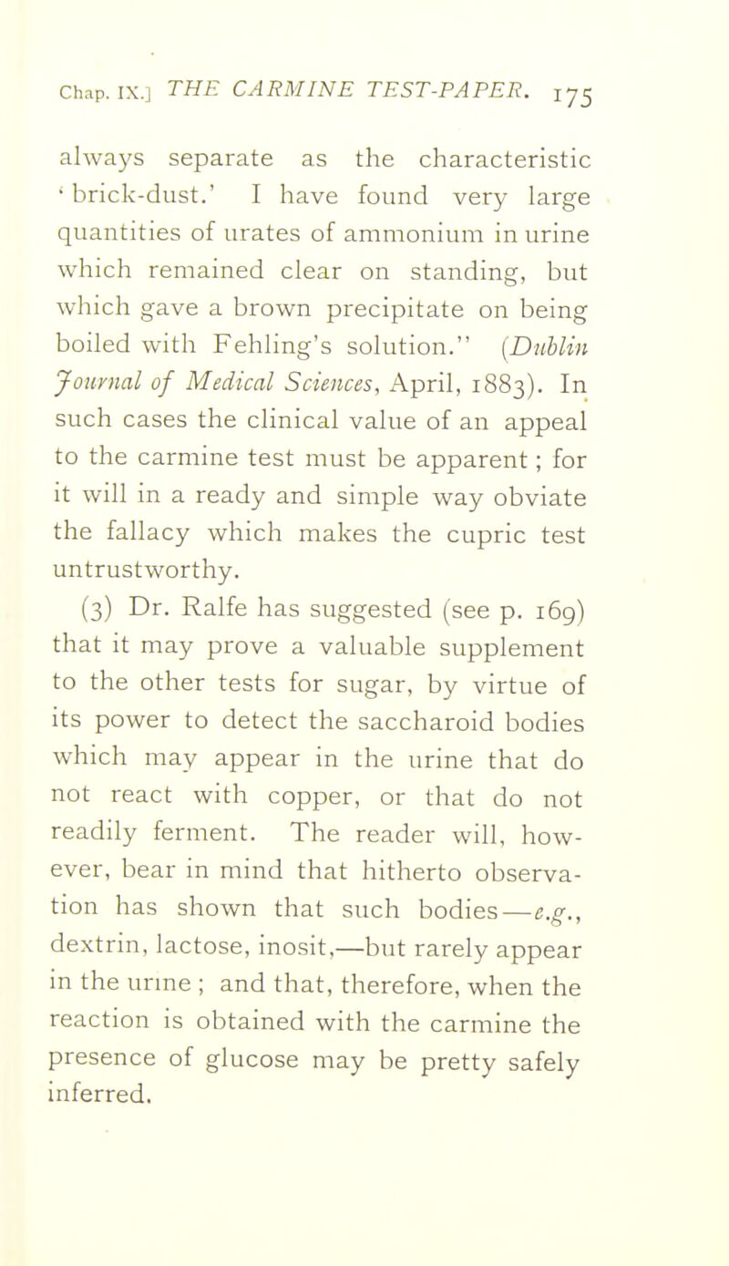 always separate as the characteristic • brick-dust.' I have found very large quantities of urates of ammonium in urine which remained clear on standing, but which gave a brown precipitate on being boiled with Fehling's solution. {Dublin Journal of Medical Sciences, April, 1883). In such cases the clinical value of an appeal to the carmine test must be apparent; for it will in a ready and simple way obviate the fallacy which makes the cupric test untrustworthy. (3) Dr. Ralfe has suggested (see p. 169) that it may prove a valuable supplement to the other tests for sugar, by virtue of its power to detect the saccharoid bodies which may appear in the urine that do not react with copper, or that do not readily ferment. The reader will, how- ever, bear in mind that hitherto observa- tion has shown that such bodies — e.s., dextrin, lactose, inosit,—but rarely appear in the urme ; and that, therefore, when the reaction is obtained with the carmine the presence of glucose may be pretty safely inferred.