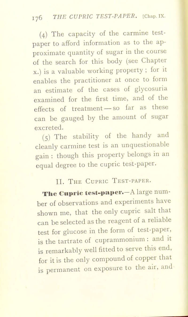 (4) The capacity of the carmine test- paper to afford information as to the ap- proximate quantity of sugar in the course of the search for this body (see Chapter X.) is a valuable working property ; for it enables the practitioner at once to form an estimate of the cases of glycosuria examined for the first time, and of the effects of treatment —so far as these can be gauged by the amount of sugar excreted. (5) The stability of the handy and cleanly carmine test is an unquestionable gain : though this property belongs in an equal degree to the cupric test-paper. II. The Cupric Test-paper. The Cupric test-paper.—A large num- ber of observations and experiments have shown me, that the only cupric salt that can be selected as the reagent of a reUable test for glucose in the form of test-paper, is the tartrate of cuprammonium : and it is remarkably well fitted to serve this end, for it is the only compound of copper that is permanent on exposure to the air, and