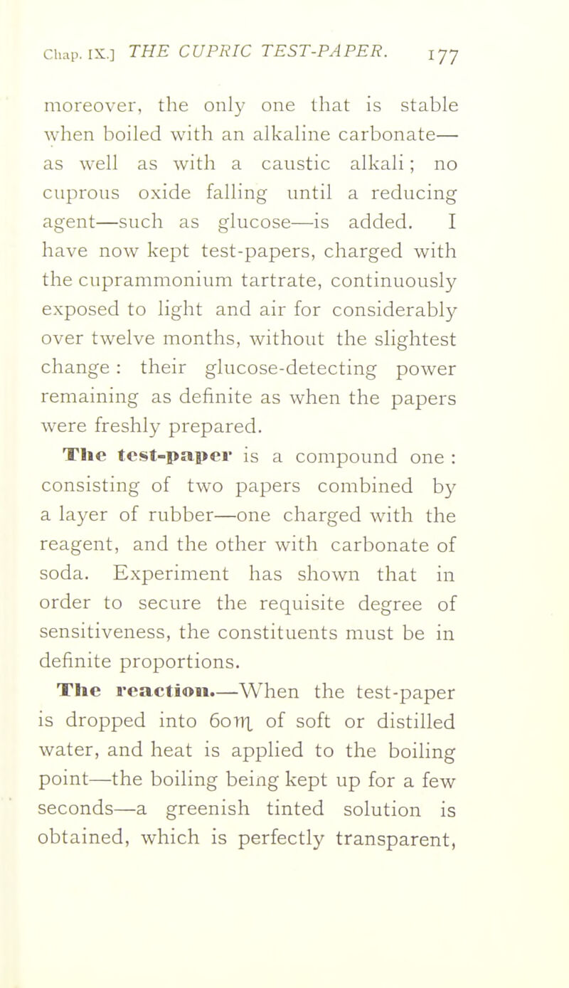 moreover, the only one that is stable when boiled with an alkaline carbonate— as well as with a caustic alkali; no cuprous oxide falling until a reducing agent—such as glucose—is added. I have now kept test-papers, charged with the cuprammonium tartrate, continuously exposed to light and air for considerably over twelve months, without the slightest change: their glucose-detecting power remaining as definite as when the papers were freshly prepared. The tcst-papei is a compound one : consisting of two papers combined by a layer of rubber—one charged with the reagent, and the other with carbonate of soda. Experiment has shown that in order to secure the requisite degree of sensitiveness, the constituents must be in definite proportions. The reaction.—When the test-paper is dropped into 60TIX of soft or distilled water, and heat is applied to the boiling point—the boiling being kept up for a few seconds—a greenish tinted solution is obtained, which is perfectly transparent,