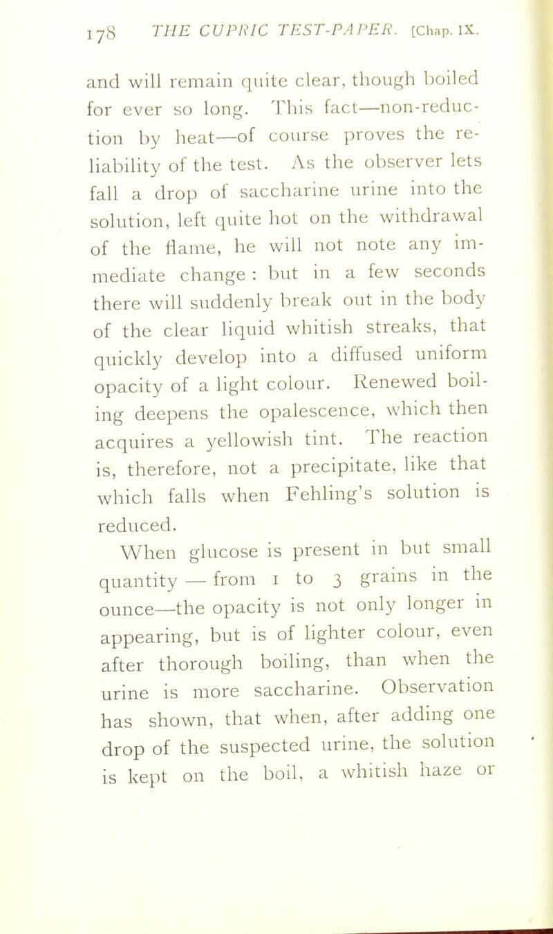 and will remain quite clear, though l)oiled for ever so long. This fact—non-reduc- tion by heat—of course proves the re- liability of the test. As the observer lets fall a drop of saccharine urine into the solution, left quite hot on the withdrawal of the flame, he will not note any im- mediate change : but in a few seconds there will suddenly break out in the body of the clear liquid whitish streaks, that quickly develop into a diffused uniform opacity of a light colour. Renewed boil- ing deepens the opalescence, which then acquires a yellowish tint. The reaction is, therefore, not a precipitate, like that which falls when Fehling's solution is reduced. When glucose is present in but small quantity — from i to 3 grains in the ounce—the opacity is not only longer m appearing, but is of lighter colour, even after thorough boiling, than when the urine is more saccharine. Observation has shown, that when, after adding one drop of the suspected urme, the solution is kept on the boil, a whitish haze or