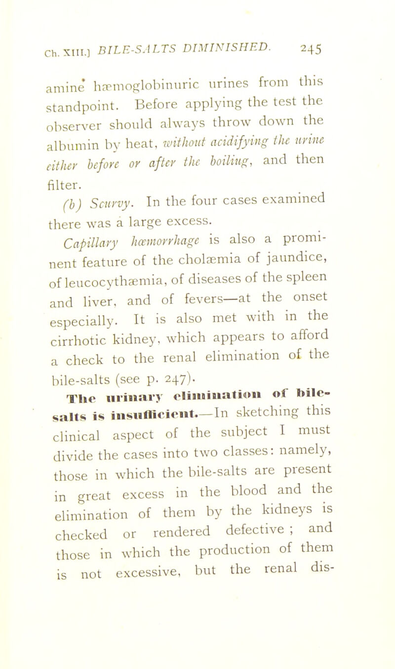 amine h^moglohinnric urines from tliis standpoint. Before applying the test the observer should always throw down the albumin by heat, without acidifying the urine either before or after the boiliug, and then filter. (b) Scurvy. In the four cases examined there was a large excess. Capillary hcemorrhage is also a promi- nent feature of the chola;mia of jaundice, of leucocythjemia, of diseases of the spleen and liver, and of fevers—at the onset especially. It is also met with in the cirrhotic kidney, which appears to afford a check to the renal elimination of the bile-salts (see p. 247). The uriwary eliiuiMatioii of bile- salts is iiisiinicieiit—In sketching this clinical aspect of the subject I must divide the cases into two classes: namely, those in which the bile-salts are present in great excess m the blood and the elimination of them by the kidneys is checked or rendered defective ; and those in which the production of them is not excessive, but the renal dis-