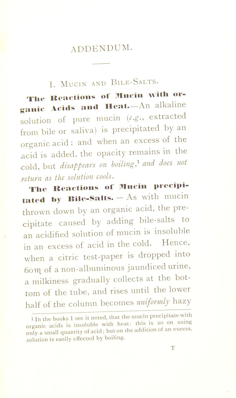 ADDENDUM. I. Mucin and Bile-Salts. -IM.o Koa» tions of Mucin willi or- ganic Acids and Heat—An alkaline solution of pure mucin [e.g., extracted from bile or saliva) is precipitated by an organic acid : and when an excess of the acid is added, the opacity remains in the cold, but disappears on boiHug,^ and does not return as the solution cools. Tlio Reactions of Mucin precipi- tated by Bile-Salts. - As with mucin thrown down by an organic acid, the pre- cipitate caused by adding bile-salts to an acidified solution of mucin is insoluble in an excess of acid in the cold. Hence, when a citric test-paper is dropped into 6oill of a non-albuminous jaundiced urine, a milkiness gradually collects at the bot- tom of the tube, and rises until the lower half of the column becomes nnifonnly hazy 1 In the books I see it noted, that the mucin precipitate with organic acids is insoluble with heat: this is so on us.ng only a small quantity of acid ; but on the addition of an excess, solution is easily effected by boiling.