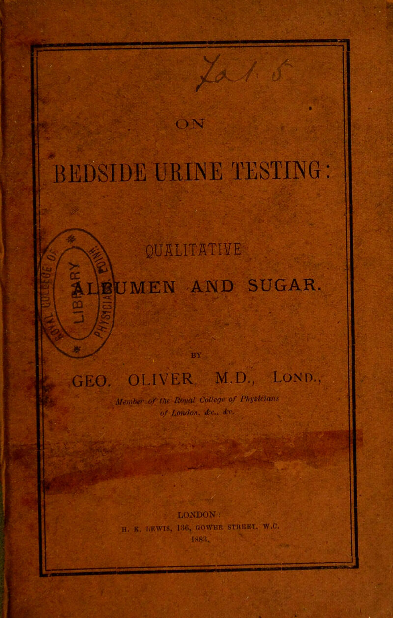 f » ojsr BEDSIDE URINE TESTING: QUALITATIYE' > ^IJBpMEN AND SUGAR. \ CD jSj BY ,GEO. OLIVER, M.D., Lond., 'Member-o)''the Roval College of Physicians ■>f Lotuion. H. K. LONDON : 130, OOWKR STHEET.