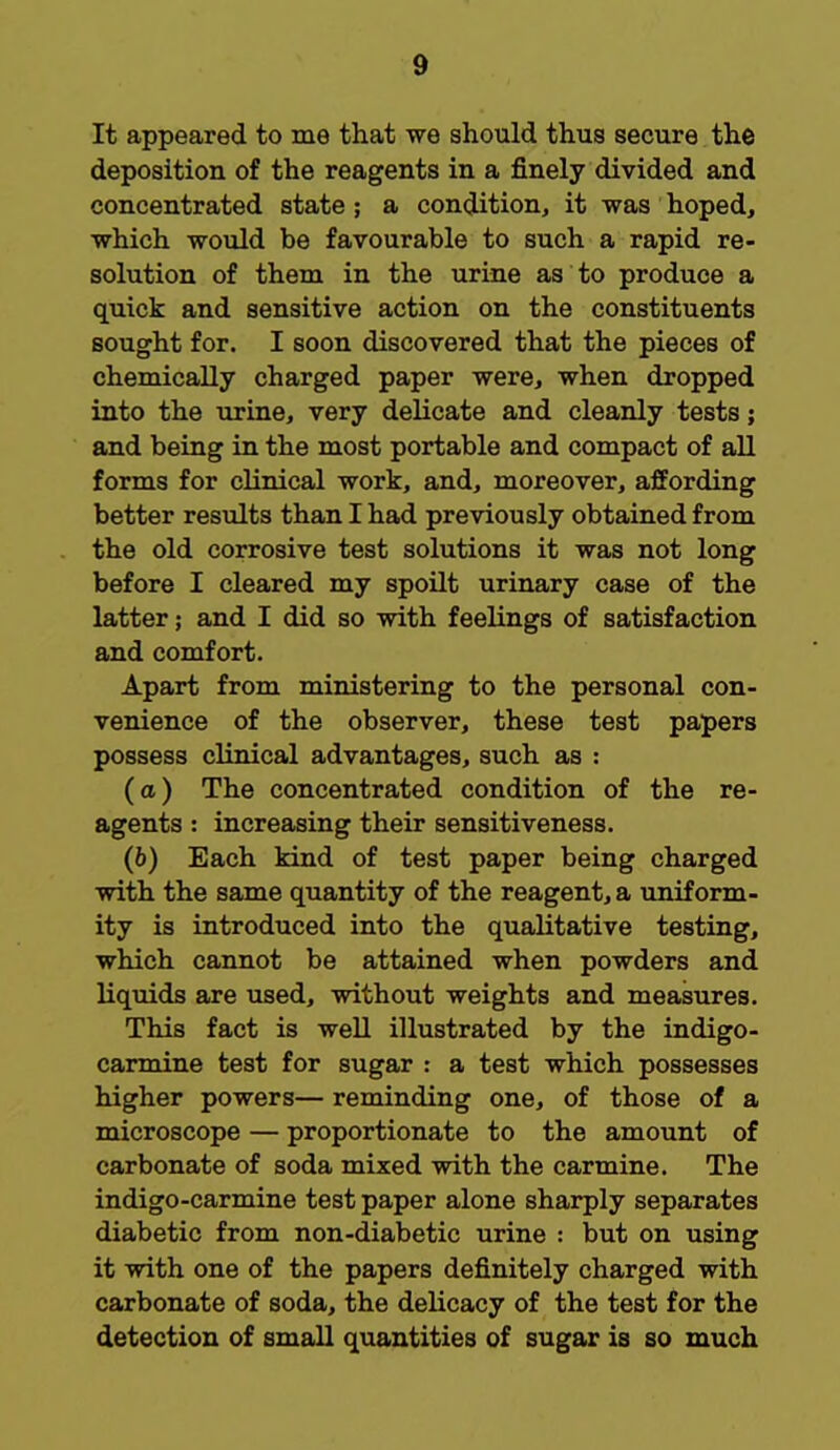It appeared to me that we should thus secure the deposition of the reagents in a finely divided and concentrated state; a condition, it was hoped, which would be favourable to such a rapid re- solution of them in the urine as to produce a quick and sensitive action on the constituents sought for. I soon discovered that the pieces of chemically charged paper were, when dropped into the urine, very delicate and cleanly tests; and being in the most portable and compact of all forms for clinical work, and, moreover, affording better results than I had previously obtained from the old corrosive test solutions it was not long before I cleared my spoilt urinary case of the latter; and I did so with feelings of satisfaction and comfort. Apart from ministering to the personal con- venience of the observer, these test papers possess clinical advantages, such as : (a) The concentrated condition of the re- agents : increasing their sensitiveness. (6) Each kind of test paper being charged with the same quantity of the reagent, a uniform- ity is introduced into the qualitative testing, which cannot be attained when powders and liquids are used, without weights and measures. This fact is well illustrated by the indigo- carmine test for sugar : a test which possesses higher powers— reminding one, of those of a microscope — proportionate to the amount of carbonate of soda mixed with the carmine. The indigo-carmine test paper alone sharply separates diabetic from non-diabetic urine : but on using it with one of the papers definitely charged with carbonate of soda, the delicacy of the test for the detection of small quantities of sugar is so much
