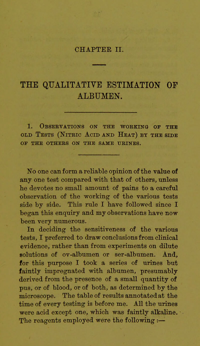 THE QUALITATIVE ESTIMATION OP ALBUMEN. 1. Observations on the working of the old Tests (Nitric Acid and Heat) by the side of the others on the same urines. No one can form a reliable opinion of the value of any one test compared -with that of others, unless he devotes no small amount of pains to a careful observation of the working of the various tests side by side. This rule I have followed since I began this enquiry and my observations have now been very numerous. In deciding the sensitiveness of the various tests, I preferred to draw conclusions from clinical evidence, rather than from experiments on dilute solutions of ov-albumen or ser-albumen. And, for this purpose I took a series of urines but faintly impregnated with albumen, presumably derived from the presence of a small quantity of pus, or of blood, or of both, as determined by the microscope. The table of results annotated at the time of every testing is before me. All the urines were acid except one, which was faintly alkaline. The reagents employed were the following :—