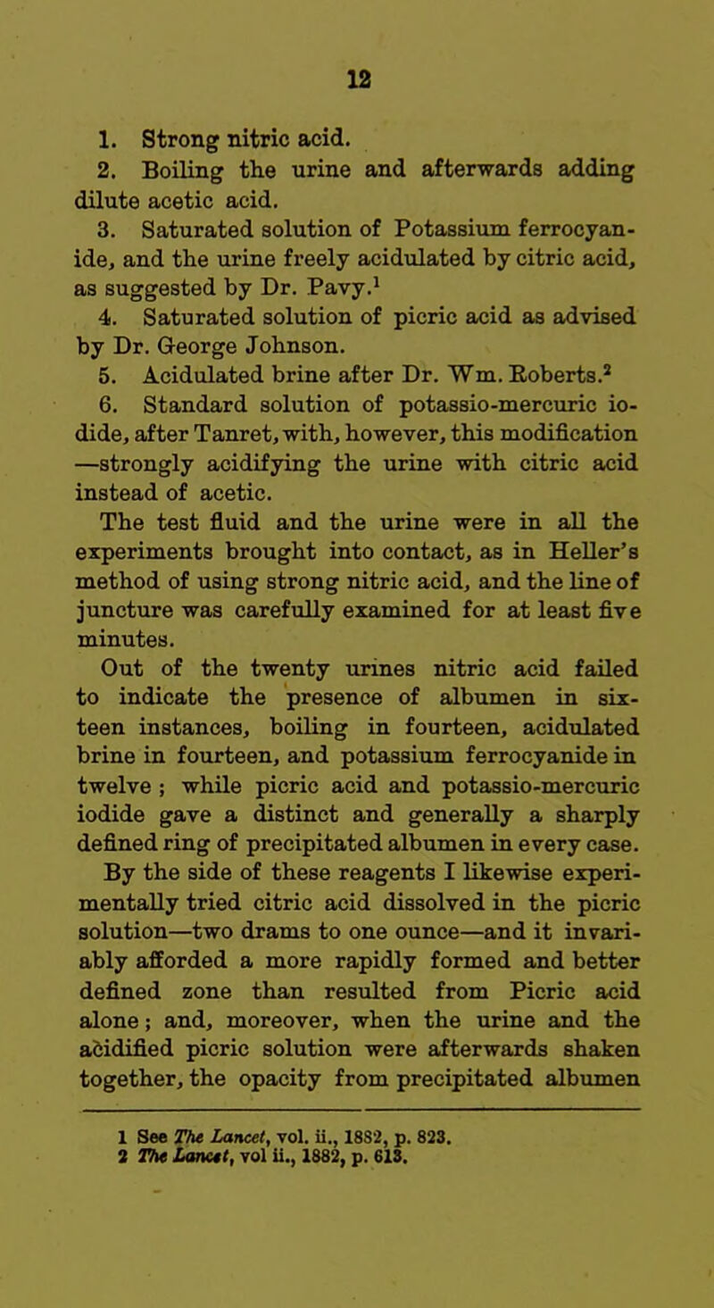 1. Strong nitric acid. 2. Boiling the urine and afterwards adding dilute acetic acid. 3. Saturated solution of Potassium ferrocyan- ide, and the urine freely acidulated by citric acid, as suggested by Dr. Pavy.1 4. Saturated solution of picric acid as advised by Dr. George Johnson. 5. Acidulated brine after Dr. Wm, Roberts.2 6. Standard solution of potassio-mercuric io- dide, after Tanret, with, however, this modification —strongly acidifying the urine with citric acid instead of acetic. The test fluid and the urine were in all the experiments brought into contact, as in Heller's method of using strong nitric acid, and the line of juncture was carefully examined for at least five minutes. Out of the twenty urines nitric acid failed to indicate the presence of albumen in six- teen instances, boiling in fourteen, acidulated brine in fourteen, and potassium ferrocyanide in twelve ; while picric acid and potassio-mercuric iodide gave a distinct and generally a sharply defined ring of precipitated albumen in every case. By the side of these reagents I likewise experi- mentally tried citric acid dissolved in the picric solution—two drams to one ounce—and it invari- ably afforded a more rapidly formed and better defined zone than resulted from Picric acid alone; and, moreover, when the urine and the acidified picric solution were afterwards shaken together, the opacity from precipitated albumen 1 See The Lancet, vol. ii., 1882, p. 823. 2 The Lanctt, vol ii., 1882, p. 613.