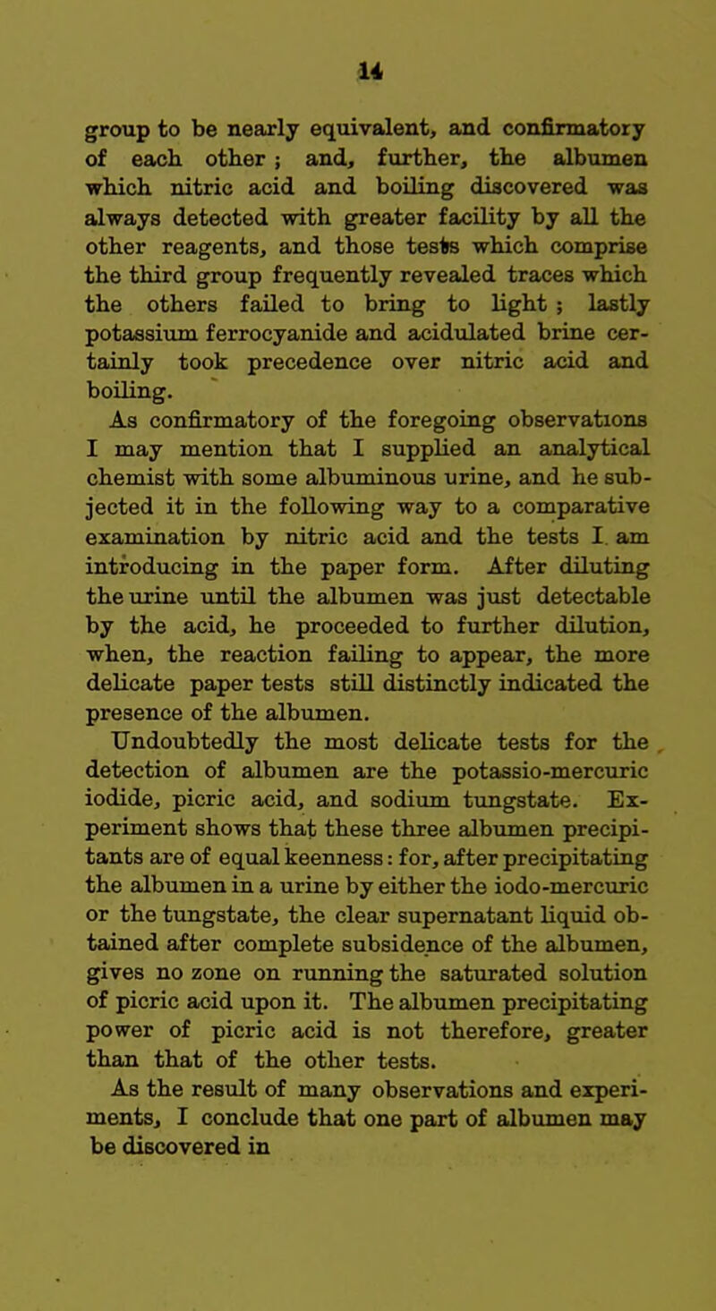 1* group to be nearly equivalent, and confirmatory of each, other ; and, further, the albumen which nitric acid and boiling discovered was always detected with greater facility by all the other reagents, and those teste which comprise the third group frequently revealed traces which the others failed to bring to light ; lastly potassium ferrocyanide and acidulated brine cer- tainly took precedence over nitric acid and boiling. As confirmatory of the foregoing observations I may mention that I supplied an analytical chemist with some albuminous urine, and he sub- jected it in the following way to a comparative examination by nitric acid and the tests I. am introducing in the paper form. After diluting the urine until the albumen was just detectable by the acid, he proceeded to further dilution, when, the reaction failing to appear, the more delicate paper tests still distinctly indicated the presence of the albumen. Undoubtedly the most delicate tests for the detection of albumen are the potassio-mercuric iodide, picric acid, and sodium tungstate. Ex- periment shows that these three albumen precipi- tants are of equal keenness: for, after precipitating the albumen in a urine by either the iodo-mercuric or the tungstate, the clear supernatant liquid ob- tained after complete subsidence of the albumen, gives no zone on running the saturated solution of picric acid upon it. The albumen precipitating power of picric acid is not therefore, greater than that of the other tests. As the result of many observations and experi- ments, I conclude that one part of albumen may be discovered in